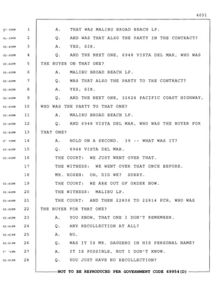 O?'39PM
/
O<:;39PM
02;40PM
02;40PM
1
2
3
4
A.
Q.
A.
Q.
4031
THAT WAS MALIBU BROAD BEACH LP.
AND WAS THAT ALSO THE PARTY IN THE CONTRACT?
YES, SIR.
AND THE NEXT ONE, 6948 VISTA DEL MAR, WHO WAS
02;40PM 5 THE BUYER ON THAT ONE?
02;40PM
02;40PM
02;40PM
02;40PM
6
7
8
9
A.
Q.
A.
Q.
MALIBU BROAD BEACH LP.
WAS THAT ALSO THE PARTY TO THE CONTRACT?
YES, SIR.
AND THE NEXT ONE, 32628 PACIFIC COAST HIGHWAY,
02;40PM 10 WHO WAS THE PARTY TO THAT ONE?
02;40PM
02;40PM
02;40PM
11
12
13
A.
Q.
THAT ONE?
MALIBU BROAD BEACH LP.
AND 6948 VISTA DEL MAR, WHO WAS THE BUYER FOR
O~ -10PM
02;40PM
14
15
A.
Q.
HOLD ON A SECOND.
6948 VISTA DEL MAR.
39 -- WHAT WAS IT?
02;40PM
02;40PM
02;40PM
02;40PM
02;40PM
16
17
18
19
20
21
22
THE COURT: WE JUST WENT OVER THAT.
THE WITNESS: WE WENT OVER THAT ONCE BEFORE.
MR. ROSEN: OH, DID WE? SORRY.
THE COURT: WE ARE OUT OF ORDER NOW.
THE WITNESS: MALIBU LP.
THE COURT: AND THEN 22806 TO 22814 PCH, WHO WAS
THE BUYER FOR THAT ONE?
02;40PM
02;41PM
02;41PM
02;41PM
(l~ 'lPM
02;41PM
23
24
25
26
27
28
A.
Q.
A.
Q.
A.
Q.
YOU KNOW, THAT ONE I DON'T REMEMBER.
ANY RECOLLECTION AT ALL?
NO.
WAS IT IS MR. GAGGERO IN HIS PERSONAL NAME?
IT IS POSSIBLE, BUT I DON'T KNOW.
YOU JUST HAVE NO RECOLLECTION?
~------NOT TO BE REPRODUCED PER GOVERNMENT CODE 69954 (D) ------~
 