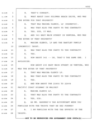 02:41PM
O~ ... lPM
02:41PM
02:41PM
02:41PM
02:41PM
02:41PM
02:41PM
02:41PM
02:41PM
02:41PM
02:41PM
O?·41PM
O~:41PM
02:41PM
02:41PM
02:42PM
02:42PM
02,42PM
02:42PM
02:42PM
02:42PM
02:42PM
02:42PM
02:42PM
O""~2PM
02:42PM
1
2
3
4
5
6
7
8
9
10
11
12
13
14
15
16
17
18
19
20
21
22
23
24
25
26
27
28
4032
A. THAT'S CORRECT.
Q. WHAT ABOUT 2886 SOLYMAR BEACH DRIVE, WHO WAS
THE BUYER FOR THAT PROPERTY?
A. THAT WAS MARINA GLENCO, LP (PHONETIC).
Q. WAS THAT ALSO THE PARTY TO THE CONTRACT?
A. YES, SIR, IT WAS.
Q. AND 343 EAST MAIN STREET IN VENTURA, WHO WAS
THE BUYER OF THAT PROPERTY?
A. MARINA GLENCO, LP AND THE BARTLEY FAMILY
(PHONETIC) TRUST.
Q. WAS THAT ALSO THE PARTY TO THE CONTRACT?
A. YES.
Q. HOW ABOUT 343 -- OH, THAT'S THE SAME ONE. I
APOLOGIZE.
HOW ABOUT 230 EAST MAIN STREET IN VENTURA, WHO
WAS THE BUYER OF THAT PROPERTY?
A. THAT WAS MARINA GLENCO LP.
Q. WAS THAT ALSO THE PARTY TO THE CONTRACT?
A. YES.
Q. AND HOW ABOUT THE 22800 TO 22804
PACIFIC COAST HIGHWAY IN MALIBU?
A. MARINA GLENCO LP.
Q. THAT WAS ALSO THE PARTY TO THE CONTRACT?
A. YES, SIR.
Q. AS MR. GAGGERO'S TAX ACCOUNTANT WERE YOU
FAMILIAR WITH THE TRUSTS THAT HE HAD FORMED?
A. I AM FAMILIAR WITH THE TAX EFFECTS OF THE
TRUSTS.
'-----NOT TO BE REPRODUCED PER GOVERNMENT CODE 69954 (D) -------'
 