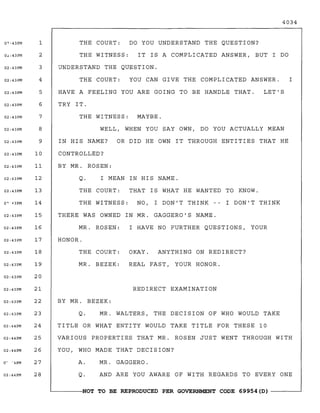4034
I HAVE NO FURTHER QUESTIONS, YOUR
REDIRECT EXAMINATION
MR. BEZEK: REAL FAST, YOUR HONOR.
LET'SHAVE A FEELING YOU ARE GOING TO BE HANDLE THAT.
TRY IT.
THE WITNESS: MAYBE.
WELL, WHEN YOU SAY OWN, DO YOU ACTUALLY MEAN
THE COURT: DO YOU UNDERSTAND THE QUESTION?
THE WITNESS: IT IS A COMPLICATED ANSWER, BUT I DO
UNDERSTAND THE QUESTION.
THE COURT: YOU CAN GIVE THE COMPLICATED ANSWER. I
IN HIS NAME? OR DID HE OWN IT THROUGH ENTITIES THAT HE
CONTROLLED?
BY MR. ROSEN:
Q. I MEAN IN HIS NAME.
THE COURT: THAT IS WHAT HE WANTED TO KNOW.
THE WITNESS: NO, I DON'T THINK -- I DON'T THINK
THERE WAS OWNED IN MR. GAGGERO'S NAME.
MR. ROSEN:
HONOR.
THE COURT: OKAY. ANYTHING ON REDIRECT?
BY MR. BEZEK:
Q. MR. WALTERS, THE DECISION OF WHO WOULD TAKE
TITLE OR WHAT ENTITY WOULD TAKE TITLE FOR THESE 10
VARIOUS PROPERTIES THAT MR. ROSEN JUST WENT THROUGH WITH
YOU, WHO MADE THAT DECISION?
A. MR. GAGGERO.
Q. AND ARE YOU AWARE OF WITH REGARDS TO EVERY ONE
~------,NOT TO BE REPRODUCED PER GOVERNMENT CODE 69954(0) ------~
0?o43PM 1
0~:43PM 2
02:43PM 3
02:43PM 4
02: 43PM 5
02:43PM 6
02:43PM 7
02:43PM 8
02:43PM 9
02:43PM 10
02:43PM 11
02:43PM 12
02:43PM 13
0'""<13PM 14
02:43PM 15
02:43PM 16
02:43PM 17
02:43PM 18
02:43PM 19
02:43PM 20
02:43PM 21
02:43PM 22
02:43PM 23
02:44PM 24
02:44PM 25
02:44PM 26
o~
°4PM 27
02:44PM 28
 