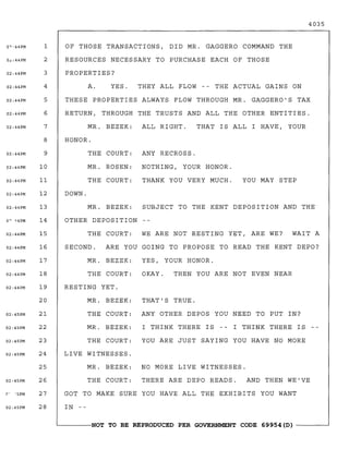 4035
SUBJECT TO THE KENT DEPOSITION AND THE
THAT'S TRUE.
ANY OTHER DEPOS YOU NEED TO PUT IN?
I THINK THERE IS -- I THINK THERE IS
YOU ARE JUST SAYING YOU HAVE NO MORE
YOU MAY STEP
ANY RECROSS.
NOTHING, YOUR HONOR.
THANK YOU VERY MUCH.
OF THOSE TRANSACTIONS, DID MR. GAGGERO COMMAND THE
RESOURCES NECESSARY TO PURCHASE EACH OF THOSE
PROPERTIES?
A. YES. THEY ALL FLOW -- THE ACTUAL GAINS ON
THESE PROPERTIES ALWAYS FLOW THROUGH MR. GAGGERO'S TAX
RETURN, THROUGH THE TRUSTS AND ALL THE OTHER ENTITIES.
MR. BEZEK: ALL RIGHT. THAT IS ALL I HAVE, YOUR
HONOR.
THE COURT:
MR. ROSEN:
THE COURT:
DOWN.
MR. BEZEK:
OTHER DEPOSITION
THE COURT: WE ARE NOT RESTING YET, ARE WE? WAIT A
SECOND. ARE YOU GOING TO PROPOSE TO READ THE KENT DEPO?
MR. BEZEK: YES, YOUR HONOR.
THE COURT: OKAY. THEN YOU ARE NOT EVEN NEAR
RESTING YET.
MR. BEZEK:
THE COURT:
MR. BEZEK:
THE COURT:
LIVE WITNESSES.
MR. BEZEK: NO MORE LIVE WITNESSES.
THE COURT: THERE ARE DEPO READS. AND THEN WE'VE
GOT TO MAKE SURE YOU HAVE ALL THE EXHIBITS YOU WANT
IN --
1
2
3
4
5
6
7
8
9
10
11
12
13
14
15
16
17
18
19
20
21
22
23
24
25
26
27
28
0~:44PM
O~ ~4PM
02:44PM
02: 44PM
02:44PM
02:44PM
0?·44PM
02:44PM
02:44PM
02:44PM
02:44PM
02:44PM
02:44PM
02:44PM
02:44PM
02:44PM
02:44PM
02:44PM
02:45PM
02:45PM
02:45PM
02:45PM
02:45PM
02:45PM
~------NOT TO BE REPRODUCED PER GOVERNMENT CODE 69954 (D) ------~
 