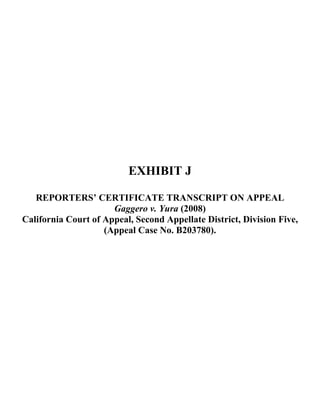 EXHIBIT J
REPORTERS’ CERTIFICATE TRANSCRIPT ON APPEAL
Gaggero v. Yura (2008)
California Court of Appeal, Second Appellate District, Division Five,
(Appeal Case No. B203780).
 
 
 
 
 
 
 
 
 
 
 
 
 