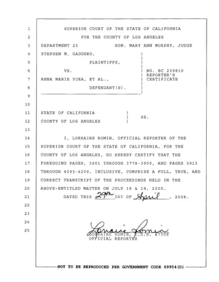 1
2
SUPERIOR COURT OF THE STATE OF CALIFORNIA
FOR THE COUNTY OF LOS ANGELES
3 DEPARTMENT 25 HON. MARY ANN MURPHY, JUDGE
4 STEPHEN M. GAGGERO,
5 PLAINTIFFS,
6
7
8
9
10
VS.
ANNA MARIE YURA, ET AL.,
DEFENDANT(S) .
NO. BC 239810
REPORTER'S
CERTIFICATE
11 STATE OF CALIFORNIA
12 COUNTY OF LOS ANGELES
13
SS.
14 I, LORRAINE ROMIN, OFFICIAL REPORTER OF THE
15 SUPERIOR COURT OF THE STATE OF CALIFORNIA, FOR THE
16 COUNTY OF LOS ANGELES, DO HEREBY CERTIFY THAT THE
17 FOREGOING PAGES, 3601 THROUGH 3778-3900, AND PAGES 3913
18 THROUGH 4093-4200, INCLUSIVE, COMPRISE A FULL, TRUE, AND
19 CORRECT TRANSCRIPT OF THE PROCEEDINGS HELD IN THE
20 ABOVE-ENTITLED MATTER ON JULY 18 & 19, 2005.
21 DATED THIS ~~DAY OF.~ ,2008.
22
23
24
25
~------NOT TO BE REPRODUCED PER GOVERNMENT CODE 69954(D) ------~
 