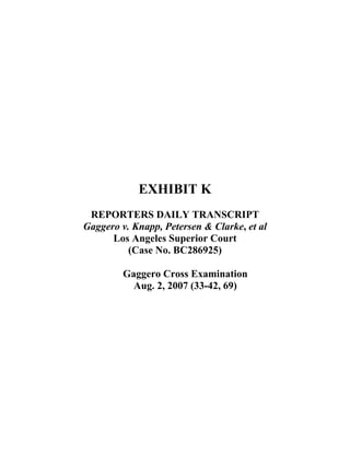  
 
 
 
 
 
 
 
 
 
 
EXHIBIT K
REPORTERS DAILY TRANSCRIPT
Gaggero v. Knapp, Petersen & Clarke, et al
Los Angeles Superior Court
(Case No. BC286925)
Gaggero Cross Examination
Aug. 2, 2007 (33-42, 69)
 
 