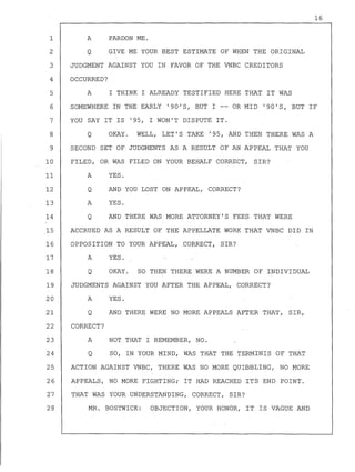 A PARDON ME.
Q GIVE ME YOUR BEST ESTIMATE OF WHEN THE ORIGINAL
JUDGMENT AGAINST YOU IN FAVOR OF THE VNBC CREDITORS
OCCURRED?
A I THINK I ALREADY TESTIFIED HERE THAT IT WAS
16
1
2
3
4
5
6
7
8
9
SOMEWHERE IN THE EARLY '90'S, BUT I -- OR MID '90'S, BUT IF
YOU SAY IT IS '95, I WON'T DISPUTE IT.
10
11
12
13
14
Q OKAY. WELL, LET'S TAKE '95, AND THEN THERE WAS A
SECOND SET OF JUDGMENTS AS A RESULT OF AN APPEAL THAT YOU
FILED, OR WAS FILED ON YOUR BEHALF CORRECT, SIR?
A YES.
Q
A
Q
AND YOU LOST ON APPEAL, CORRECT?
YES.
AND THERE WAS MORE ATTORNEY'S FEES THAT WERE
15 ACCRUED AS A RESULT OF THE APPELLATE WORK THAT VNBC DID IN
16 OPPOSITION TO YOUR APPEAL, .CORRECT, SIR?
17 A YES.
18 Q OKAY. SO THEN THERE WERE A NUMBER OF INDIVIDUAL
19 JUDGMENTS AGAINST YOU AFTER THE APPEAL, CORRECT?
20 A YES.
21 Q AND THERE WERE NO MORE APPEALS AFTER THAT, SIR,
22 CORRECT?
23
24
A
Q
NOT THAT I REMEMBER, NO.
SO, IN YOUR MIND, WAS THAT THE TERMINIS OF THAT
25 ACTION AGAINST VNBC, THERE WAS NO MORE QUIBBLING, NO MORE
26 APPEALS, NO MORE FIGHTING; IT HAD REACHED ITS END POINT.
27 THAT WAS YOUR UNDERSTANDING, CORRECT, SIR?
28 MR. BOSTWICK: OBJECTION, YOUR HONOR, IT IS VAGUE AND
 