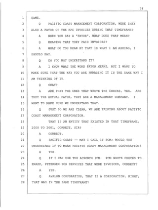 34
1 SAME.
2 Q PACIFIC COAST MANAGEMENT CORPORATION, WERE THEY
3 ALSO A PAYOR OF THE KPC INVOICES DURING THAT TIMEFRAME?
4
5
6
7
8
9
10
11
12
13
A
Q
A
WHEN YOU SAY A "PAYOR", WHAT DOES THAT MEAN?
MEANING THAT THEY PAID INVOICES?
WHAT DO YOU MEAN BY THAT IS WHAT I AM ASKING, I
SHOULD SAY.
Q DO YOU NOT UNDERSTAND IT?
A I KNOW WHAT THE WORD PAYOR MEANS, BUT I WANT TO
MAKE SURE THAT THE WAY YOU ARE PHRASING IT IS THE SAME WAY I
AM THINKING OF IT.
Q
A
OKAY?
ARE THEY THE ONES THAT WROTE THE CHECKS, YES. ARE
14 THEY THE ACTUAL PAYOR, THEY ARE A MANAGEMENT COMPANY. I
15 WANT TO MAKE SURE WE UNDERSTAND THAT.
16
17
18
19
20
21
22
23
24
25
26
27
Q JUST SO WE ARE C~EART WE ARE TALKING ABOUT PACIFIC
COAST MANAGEMENT CORPORATION.
THAT IS AN ENTITY THAT EXISTED IN THAT TIMEFRAME,
2000 TO 2001, CORRECT, SIR?
A CORRECT.
Q PACIFIC COAST -- MAY I CALL IT PCM; WOULD YOU
UNDERSTAND IT TO MEAN PACIFIC COAST MANAGEMENT CORPORATION?
A YES.
Q IF I CAN USE THE ACRONYM PCM. PCM WROTE CHECKS TO .
KNAPP, PETERSEN FOR SERVICES THAT WERE INVOICED, CORRECT?
A YES.
Q AVALON CORPORATION, THAT IS A CORPORATION, RIGHT,
28 THAT WAS IN THE SAME TIMEFRAME?
 