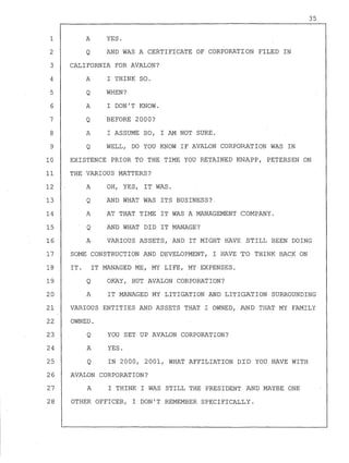 1
2
3
4
5
6
7
8
9
A
Q
YES.
AND WAS A CERTIFICATE OF CORPORATION FILED IN
CALIFORNIA FOR AVALON?
A I THINK SO.
Q WHEN?
A I DON!T KNOW.
Q BEFORE 2000?
A I ASSUME SO, I AM NOT SURE.
Q WELL, DO YOU KNOW IF AVALON CORPORATION WAS IN
35
10
11
12
13
14
15
16
17
EXISTENCE PRIOR TO THE TIME YOU RETAINED KNAPP, PETERSEN ON
THE VARIOUS MATTERS?
A OH, YES, IT WAS.
Q AND WHAT WAS ITS BUSINESS?
A AT THAT TIME IT WAS A MANAGEMENT COMPANY.
Q AND WHAT DID IT MANAGE?
A· VARIOUS ASSETS, AND IT MIGHT HAVE STILL BEEN DOING
SOME CONSTRUCTION AND DEVELOPMENT, I HAVE TO THINK BACK ON
18 IT. IT MANAGED ME, MY LIFE, MY EXPENSES.
19 Q OKAY, BUT AVALON CORPORATION?
20 A IT MANAGED MY LITIGATION AND LITIGATION SURROUNDING
21 VARIOUS ENTITIES AND ASSETS THAT I OWNED, AND THAT MY FAMILY
22 OWNED.
23
24
25
Q
A
Q
YOU SET UP AVALON CORPORATION?
YES.
IN 2000, 2001, WHAT AFFILIATION DID YOU HAVE WITH
26 AVALON CORPORATION?
27 A I THINK I WAS STILL THE PRESIDENT AND MAYBE ONE
28 OTHER OFFICER, I DON! T REMEMBER SPECIFICALLY.
 