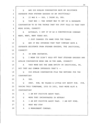 36
Q AND DID AVALON CORPORATION HAVE AN EXISTENCE
SEPARATE FROM STEPHEN GAGGERO AS AN INDIVIDUAL?
A IT WAS A YES, I THINK SO, YES.
Q THAT WAS THE INTENT WAS TO SET UP A SEPARATE
1
2
3
4
5
6
7
8
9
CORPORATION TO DO THE THINGS THAT YOU JUST TOLD US THAT THEY
WERE DOING, CORRECT?
10
11
A ACTUALLY, I SET IT UP AS A CONSTRUCTION COMPANY
MANY, MANY, MANY YEARS AGO.
I JUST CHANGED ITS NAME OVER THE YEARS.
Q AND IT WAS INTENDED THAT THAT COMPANY HAVE A
SEPARATE EXISTENCE FROM STEPHEN GAGGERO, THE INDIVIDUAL,
12 CORRECT?
13 A IN SOME INSTANCES.
14 Q I MEAN YOU DIDN'T HOLD OUT THAT STEPHEN GAGGERO AND
15 AVALON CORPORATION WERE ONE IN THE SAME, CORRECT?
16 A THEY WERE NOT THE SAME ENTITY OR INDIVIDUAL, NO,
17 BUT THEY HAD COMMON INTERESTS THAT'S
18 Q DID AVALON CORPORATION FILE TAX RETURNS FOR THE
19 CORPORATION?
20 A YES.
21 Q OKAY. NOW, WE TALKED A LITTLE BIT ABOUT PCM. PCM,
22 DURING THIS TIMEFRAME, 2000 TO 2001, THEY WERE ALSO A
23 CORPORATION?
24
25
26
27
28
A
Q
A
Q
A
I AM NOT POSITIVE ABOUT THAT.
WERE THEY INCORPORATED IN NEVADA?
I AM NOT POSITIVE ABOUT THAT. I AM NOT SURE.
WHAT WAS PCM?
A MANAGEMENT COMPANY.
 