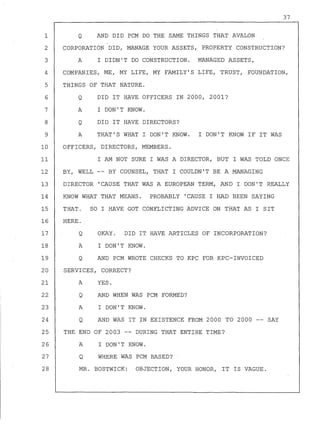 1
2
3
4
5
6
7
8
9
10
11
12
13
14
37
Q AND DID PCM DO THE SAME THINGS THAT AVALON
CORPORATION DID, MANAGE YOUR ASSETS, PROPERTY CONSTRUCTION?
A I DIDN'T DO CONSTRUCTION. MANAGED ASSETS,
COMPANIES, ME, MY LIFE, MY FAMILY'S LIFE, TRUST, FOUNDATION,
THINGS OF THAT NATURE.
Q DID IT HAVE OFFICERS IN 2000, 2001?
A I DON'T KNOW.
Q DID IT HAVE DIRECTORS?
A THAT'S WHAT I DON'T KNOW. I DON'T KNOW IF IT WAS
OFFICERS, DIRECTORS, MEMBERS.
I AM NOT SURE I WAS A DIRECTOR, BUT I WAS TOLD ONCE
BY, WELL -- BY COUNSEL, THAT I COULDN'T BE A MANAGING
DIRECTOR 'CAUSE THAT WAS A EUROPEAN TERM, AND I DON'T REALLY
KNOW WHAT THAT MEANS. PROBABLY 'CAUSE I HAD BEEN SAYING
15 THAT. SO I HAVE GOT CONFLICTING ADVICE ON THAT AS I SIT
16 HERE.
17
18
19
Q
A
Q
OKAY. DID IT HAVE ARTICLES OF INCORPORATION?
I DON'T KNOW.
AND PCM WROTE CHECKS TO KPC FOR KPC-INVOICED
20 SERVICES, CORRECT?
21 A YES.
22
23
24
Q
A
Q
AND WHEN WAS PCM FORMED?
I DON'T KNOW.
AND WAS IT IN EXISTENCE FROM 2000 TO 2000 -- SAY
25 THE END OF 2003 -- DURING THAT ENTIRE TIME?
26
27
28
A
Q
I DON'T KNOW.
WHERE WAS PCM BASED?
MR. BOSTWICK: OBJECTION, YOUR HONOR, IT IS VAGUE.
 