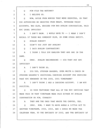 39
Q PCM FILE TAX RETURNS?
A I BELIEVE SO.
1
2
3
4
5
6
7
8
9
Q NOW, ASIDE FROM MONIES THAT WERE DEDUCTED, OR THAT
10
11
12
13
14
YOU AUTHORIZED BE DEDUCTED FROM KNAPP, PETERSEN TRUST
ACCOUNTS, WHO ELSE, BESIDES PCM AND AVALON CORPORATION, PAID
KPC LEGAL INVOICES?
A I DON'T KNOW. I WOULD HAVE TO -- I MEAN I DON'T
RECALL IF THERE WAS SOMEBODY ELSE, OR SOME OTHER ENTITY.
Q AVALON SUNSET?
A
Q
A
SAME.
Q
DIDN'T YOU JUST SAY AVALON?
I SAID AVALON CORPORATION?
I THINK I TOLD YOU EARLIER THEY ARE ONE IN THE
OKAY. AVALON ENGINEERING -- DID THEY PAY KPC
15 INVOICES?
16 A I DON'T THINK SO.
17 Q DID YOU, STEPHEN GAGGERO, EVER WRITE A CHECK ON
18 STEPHEN GAGGERO'S INDIVIDUAL CHECKING ACCOUNT FOR SERVICES
19 THAT KPC RENDERED IN THE 2000, 2001 TIMEFRAME?
20 A I DON'T THINK I HAD A CHECKING ACCOUNT. I AM NOT
21 POSITIVE.
22 Q IS YOUR TESTIMONY THAT ALL OF THE KPC INVOICES THAT
23 WERE PAID IN THAT TIMEFRAME WERE PAID EITHER BY AVALON
24 CORPORATION OR PCM, CORRECT?
25 A THEY ARE THE ONES THAT WROTE THE CHECKS, YES.
26 Q OKAY. NOW, I WANT TO MOVE AHEAD A LITTLE BIT TO
27 ANOTHER TIMEFRAME, 2002, 2003, AND I GUESS WE MEAN THE
28 CALENDAR YEAR, SO THE ENTIRETY OF 2002, AND THE ENTIRETY OF
 