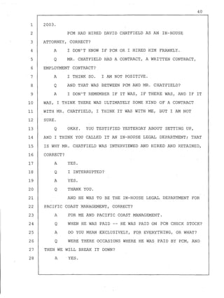 2003.
PCM HAD HIRED DAVID CHATFIELD AS AN IN-HOUSE
ATTORNEY, CORRECT?
A I DON'T KNOW IF PCM OR I HIRED HIM FRANKLY.
Q MR. CHATFIELD HAD A CONTRACT, A WRITTEN CONTRACT,
EMPLOYMENT CONTRACT?
A I THINK SO. I AM NOT POSITIVE.
AND THAT WAS BETWEEN PCM AND MR. CHATFIELD?
40
1
2
3
4
5
6
7
8
9
Q
A I DON'T REMEMBER IF IT WAS, IF THERE WAS, AND IF IT
10 WAS, I THINK THERE WAS ULTIMATELY SOME KIND OF A CONTRACT
11 WITH MR. CHATFIELD, I THINK IT WAS WITH ME, BUT I AM NOT
12 SURE.
13 Q OKAY. YOU TESTIFIED YESTERDAY ABOUT SETTING UP,
14 AND I THINK YOU CALLED IT AN IN-HOUSE LEGAL DEPARTMENT; THAT
15 IS WHY MR. CHATFIELD WAS INTERVIEWED AND HIRED AND RETAINED,
16 CORRECT?
17 A YES.
18 Q I INTERRUPTED?
19 A YES.
20 Q THANK YOU.
21 AND HE WAS TO BE THE IN-HOUSE LEGAL DEPARTMENT FOR
22 PACIFIC COAST MANAGEMENT, CORRECT?
23 A FOR ME AND PACIFIC COAST MANAGEMENT.
24
25
26
Q
A
Q
WHEN HE WAS PAID -- HE WAS PAID ON PCM CHECK STOCK?
DO YOU MEAN EXCLUSIVELY, FO~ EVERYTHING, OR WHAT?
WERE THERE OCCASIONS WHERE HE WAS PAID BY PCM, AND
27 THEN WE WILL BREAK IT DOWN?
28 AYES.
 