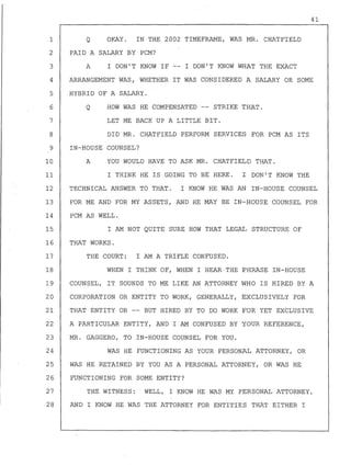 41
Q OKAY. IN THE 2002 TIMEFRAME, WAS MR. CHATFIELD
PAID A SALARY BY PCM?
A I DON'T KNOW IF I DON'T KNOW WHAT THE EXACT
1
2
3
4
5
6
ARRANGEMENT WAS, WHETHER IT WAS CONSIDERED A SALARY OR SOME
HYBRID OF A SALARY.
Q HOW WAS HE COMPENSATED -- STRIKE THAT.
7 LET ME BACK UP A LITTLE BIT.
8 DID MR. CHATFIELD PERFORM SERVICES FOR PCM AS ITS
9 IN-HOUSE COUNSEL?
10 A YOU WOULD HAVE TO ASK MR. CHATFIELD THAT.
11 I THINK HE IS GOING TO BE HERE. I DON'T KNOW THE
12 TECHNICAL ANSWER TO THAT. I KNOW HE WAS AN IN-HOUSE COUNSEL
13 FOR ME AND FOR MY ASSETS, AND HE MAY BE IN-HOUSE COUNSEL FOR
14 PCM AS WELL.
15 I AM NOT QUITE SURE HOW THAT LEGAL STRUCTURE OF
16 THAT WORKS.
17 THE COURT: I AM A TRIFLE CONFUSED.
18 WHEN I THINK OF, WHEN I HEAR THE PHRASE IN-HOUSE
19 COUNSEL, IT SOUNDS TO ME LIKE AN ATTORNEY WHO IS HIRED BY A
20 CORPORATION OR ENTITY TO WORK, GENERALLY, EXCLUSIVELY FOR
21 THAT ENTITY OR -- BUT HIRED BY TO DO WORK FOR YET EXCLUSIVE
22 A PARTICULAR ENTITY, AND I AM CONFUSED BY YOUR REFERENCE,
23 MR. GAGGERO, TO IN-HOUSE COUNSEL FOR YOU.
24 WAS HE FUNCTIONING AS YOUR PERSONAL ATTORNEY, OR
25 WAS HE RETAINED BY YOU AS A PERSONAL ATTORNEY, OR WAS HE
26 FUNCTIONING FOR SOME ENTITY?
27 THE WITNESS: WELL, I KNOW HE WAS MY PERSONAL ATTORNEY,
28 AND I KNOW HE WAS THE ATTORNEY FOR ENTtTIES THAT EITHER I
 