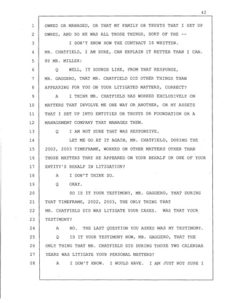 1
2
3
4
5
6
7
8
9
10
11
12
13
14
15
16
17
18
19
20
21
22
42
OWNED OR MANAGED, OR THAT MY FAMILY OR TRUSTS THAT I SET UP
OWNED, AND SO HE WAS ALL THOSE THINGS, SORT OF THE
I DON'T KNOW HOW THE CONTRACT IS WRITTEN.
MR. CHATFIELD, I AM SURE, CAN EXPLAIN IT BETTER THAN I CAN.
BY MR. MILLER:
Q WELL, IT SOUNDS LIKE, FROM THAT RESPONSE,
MR. GAGGERO, THAT MR. CHATFIELD DID OTHER THINGS THAN
APPEARING FOR YOU ON YOUR LITIGATED MATTERS, CORRECT?
A I THINK MR. CHATFIELD HAS WORKED EXCLUSIVELY ON
MATTERS THAT INVOLVE ME ONE WAY OR ..ANOTHER, OR MY ASSETS
THAT I SET UP INTO ENTITIES OR TRUSTS OR FOUNDATION OR A
MANAGEMENT COMPANY THAT MANAGES THEM.
Q I AM NOT SURE THAT WAS RESPONSIVE.
LET ME GO AT IT AGAIN,MR. CHATFIELD, DURING THE
2002, 2003 TIMEFRAME, WORKED ON OTHER MATTERS OTHER THAN
THOSE MATTERS THAT HE APPEARED ON YOUR BEHALF OR ONE OF YOUR
ENTITY'S BEHALF IN LITIGATION?
A I DON'T THINK SO.
Q OKAY.
SO IS IT YOUR TESTIMONY, MR. GAGGERO, THAT DURING
THAT TIMEFRAME, 2002, 2003, THE ONLY THING THAT
MR. CHATFIELD DID WAS LITIGATE YOUR CASES. WAS THAT YOUR
23 TESTIMONY?
24 A NO. THE LAST QUESTION YOU ASKED WAS MY TESTIMONY.
25 Q IS IT YOUR TESTIMONY NOW, MR. GAGGERO, THAT THE
26 ONLY THING THAT MR. CHATFIELD DID DURING THOSE TWO CALENDAR
27 YEARS WAS LITIGATE YOUR PERSONAL MATTERS?
28. A I DON'T KNOW. I WOULD HAVE. I AM JUST NOT SURE I
 