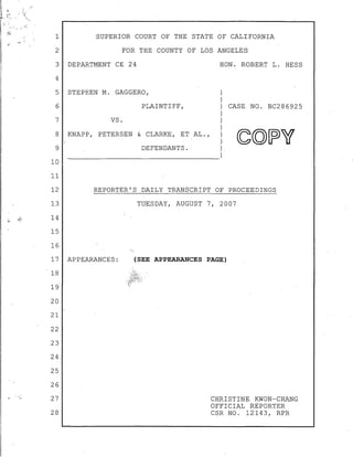 1 SUPERIOR COURT OF THE STATE OF CALIFORNIA
2 FOR THE COUNTY OF LOS ANGELES
3 DEPARTMENT CE 24 HON. ROBERT L. HESS
4
5 STEPHEN M. GAGGERO,
6 PLAINTIFF, CASE NO. BC286925
7 VS.
8 KNAPP, PETERSEN & CLARKE, ET AL.,
9
10
11
12
13
14
15
16
17
18
19
20
21
22
23
24
25
26
27
28
DEFENDANTS.
REPORTER'S DAILY TRANSCRIPT OF PROCEEDINGS
APPEARANCES:
TUESDAY, AUGUST 7, 2007
(SEE APPEARANCES PAGE)
CHRISTINE KWON-CHANG
OFFICIAL REPORTER
CSR NO. 12143, RPR
 
