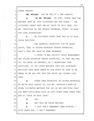 1 OTHER THINGS?
2 MR. MILLER: LET ME SEE IF I CAN CLARIFY.
3 Q BY MR. MILLER: IN 2002, OTHER THAN THE
4 MATTERS THAT WE JUST DISCUSSED AND THE CASES -- THE
5 LITIGATED CASES THAT ARE AT ISSUE IN THIS CASE, DID
6 MR. CHATFIELD DO ANY ESTATE PLANNING, TRUST, OR WORK
7 FOR YOUR FOUNDATION?
8 A HE LITIGATED CASES THAT HAD TO DO WITH
9 THOSE ENTITIES.
10 FOR EXAMPLE, BOUNTIFUL YOU'VE ASKED
11 ABOUT, THAT IS SULFER MOUNTAIN VERSUS BOUNTIFUL.
12 THAT'S DOES NOT HAVE MY NAME ANYWHERE.
13 I THINK IT WAS PACIFIC COAST MANAGEMENT
14 AND SULFER MOUNTAIN VERSUS BOUNTIFUL, SO THAT WAS ONE
15 OF, YOU KNOW, MY MATTERS, AS I UNDERSTAND YOUR
16 QUESTIONS, SO TOO OTHER MATTERS THAT HAD DIFFERENT
17 ENTITIES THAT WERE OWNED BY THE TRUST OR USED TO BE
18 OWNED BY ME AND PUT INTO THE TRUST AND THINGS LIKE
19 THAT.
20 Q OTHER THAN BOUNTIFUL OR SULFER MOUNTAIN,
21 AS WE'VE ALSO CALLED IT, DID MR. CHATFIELD WORK ON
22 OTHER LITIGATED MATTERS FOR YOU OR ANY ENTITIES THAT
23 YOU WERE AFFILIATED WITH IN 2002 OTHER THAN THOSE THAT
24 ARE AT ISSUE IN THIS CASE?
25
26
27
28
A
Q
YES.
AND TELL-ME THOSE MATTERS.
A I JUST CAN'T REMEMBER THEM WITHOUT --
FIVE YEARS AGO, I CAN'T REMEMBER.
40
 