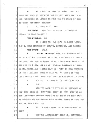 1
2
3
4
5
6
7
8
9
10
11
12
13
14
15
16
17
18
19
20
Q WITH ALL THE SAME EQUIPMENT THAT YOU
TOOK THE TIME TO DESCRIBE FOR US LAST WEEK THAT YOU
HAD PURCHASED OR LEASED IN SOME WAY TO START UP THE
IN-HOUSE PRACTICE; CORRECT?
A TO RESTART IT, YES.
THE COURT: AND THIS IS P.C.M. 'S IN-HOUSE,
LEGAL; IS THAT CORRECT?
THE WITNESS: NO.
IT'S MINE AND P.C.M. 'S IN-HOUSE LEGAL.
P.C.M. ONLY MANAGES MY ESTATE, ENTITIES, AND ASSETS.
THE COURT: OKAY.
Q BY MR. MILLER: NOW, YOU WEREN'T ABLE
TO RECALL, MR. GAGGERO, WHAT CASES -- WHAT LITIGATED
MATTERS THAT ARE AT ISSUE IN THIS CASE THAT WERE STILL
PENDING IN 2003, BUT DO YOU HAVE AN ESTIMATE OF TIME
OF MR. CHATFIELD'S TIME THAT HE SPENT IN 2003 WORKING
ON THE LITIGATED MATTERS THAT ARE AT ISSUE IN THIS
CASE VERSUS EVERYTHING ELSE THAT HE WAS DOING IN 2003?
A
Q
SORRY. YOU LOST ME ON THAT QUESTION.
SURE.
21 ARE YOU ABLE TO GIVE US AN ESTIMATE OF
22 HOW MUCH TIME MR. CHATFIELD SPENT IN 2003 WORKING ON
23 THE LITIGATED MATTERS THAT ARE AT ISSUE IN THIS CASE,
24 AS OPPOSED TO EVERYTHING ELSE HE WAS DOING IN 2003 FOR
25 YOU OR YOUR ENTITIES?
26 A NO. I CAN'T GIVE YOU A PERCENTAGE ON
27 THAT.
28 Q AND THE ARRANGEMENT THAT MR. CHATFIELD
47
 