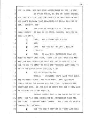 1 HAD IN 2002, WAS THE SAME ARRANGEMENT HE HAD IN 2003?
2 IN OTHER WORDS, HE WAS IN-HOUSE COUNSEL
3 FOR YOU OR P.C.M. AND COMPENSATED IN SOME MANNER THAT
4 YOU CAN'T RECALL, THAT RELATIONSHIP STILL EXISTED IN
5 2003; CORRECT, SIR?
6 A THE SAME RELATIONSHI~ -- THE SAME
7 RELATIONSHIP, AS FAR AS IN-HOUSE COUNSEL, EXISTED IN
8 2002 AND 2003.
9
10
11
12
13
Q
....on.
Q
A
Q
OKAY. AND AFTERWARDS; RIGHT?
YES.
OKAY. ALL THE WAY UP UNTIL TODAY?
CORRECT.
OKAY. SO ALL THIS EQUIPMENT THAT YOU
14 TOLD US ABOUT LAST WEEK, FAXES AND COPY MACHINES AND
15 WESTLAW AND EVERYTHING THAT YOU HAD TO BUY OR P.C.M.
16 HAD TO BUY TO START UP THIS LAW PRACTICE CONTINUED TO
17 BE IN USE AFTER 2003; CORRECT, SIR?
18 A
19
1
NOT NECESSARILY, NO.
THINGS -- PRINTERS DON'T LAST VERY LONG.
20 FAX MACHINES DON'T LAST VERY LONG. NEW EQUIPMENT
21 COMES OUT ON THE MARKET ALL THE TIME. SCANNERS ARE
22 SOMETHING NEW. WE GOT RID OF LEXIS AND GOT DISKS, AND
23 WE DECIDED TO GO TO WESTLAW.
24 THINGS CHANGE AND -- LAW BOOKS GO OUT OF
25 DATE, AND YOU NEED SOMETHING TO SUPPLEMENT THEM ALL
26 THE TIME. STAFFING NEEDS CHANGE. ALL KINDS OF THINGS
27 CHANGE, AS YOU KNOW.
28 Q BUT YOU CAN'T PROVIDE US TODAY ANY MORE
48
 