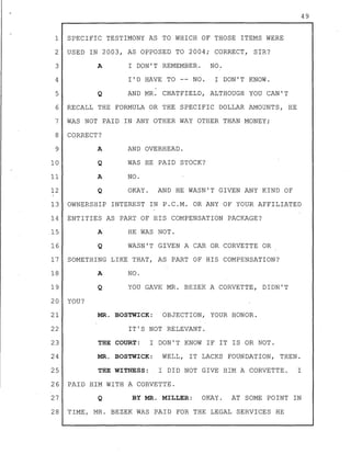 1 SPECIFIC TESTIMONY AS TO WHIC& OF THOSE ITEMS WERE
2 USED IN 2003, AS OPPOSED TO 2004; CORRECT, SIR?
3 A I DON'T REMEMBER. NO.
4 I'D HAVE TO -- NO. I DON'T KNOW.
5 Q AND MR. CHATFIELD, ALTHOUGH YOU CAN'T
6 RECALL THE FORMULA OR THE SPECIFIC DOLLAR AMOUNTS, HE
7 WAS NOT PAID IN ANY OTHER WAY OTHER THAN MONEY;
8 CORRECT?
9 A AND OVERHEAD.
10 WAS HE PAID STOCK?
11 A NO.
12 Q OKAY. AND HE WASN'T GIVEN ANY KIND OF
)
13 OWNERSHIP INTEREST IN P.C.M. OR ANY OF YOUR AFFILIATED
14 ENTITIES AS PART OF HIS COMPENSATION PACKAGE?
.15 A HE WAS NOT .
16 Q WASN'T GIVEN A CAR OR CORVETTE OR
17 SOMETHING LIKE THAT, AS PART OF HIS COMPENSATION?
18
19
20- YOU?
21
22
23
24
25
A NO.
Q YOU GAVE MR. BEZEK A CORVETTE, DIDN'T
MR. BOSTWICK: OBJECTION, YOUR HONOR.
IT'S NOT RELEVANT.
THE COURT: I DON'T KNOW IF IT IS OR NOT.
MR. BOSTWICK: WELL, IT LACKS FOUNDATION, THEN.
THE WITNESS: I DID NOT GIVE HIM A CORVETTE. I
26 PAID HIM WITH A CORVETTE.
27 Q BY MR. MILLER: OKAY. AT SOME POINT IN
28 TIME, MR. BEZEK WAS PAID FOR THE LEGAL SERVICES HE
49
 