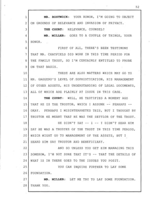 1 MR. BOSTWICK: YOUR HONOR, I'M GOING TO OBJECT
2 ON GROUNDS OF RELEVANCE AND INVASION OF PRIVACY.
THE COURT: RELEVANCE, COUNSEL?3
4 MR. MILLER: GOES TO A COUPLE OF THINGS, YOUR
5 HONOR.
6 FIRST OF ALL, THERE'S BEEN TESTIMONY
7 THAT MR. CHATFIELD DID WORK IN THIS TIME PERIOD FOR
8 THE FAMILY TRUST, SO I'M CERTAINLY ENTITLED TO PROBE
9 ON THAT BASIS.
10 THESE ARE ALSO MATTERS WHICH MAY GO TO
11 MR. GAGGERO'S LEVEL OF! SOPHISTICATION, HIS MANAGEMENT
12 OF OTHER ASSETS, HIS UNDERSTANDING OF LEGAL DOCUMENTS,
13 ALL OF WHICH ARE PLAINLY AT ISSUE IN THIS CASE.
14 THE COURT: WELL, HE TESTIFIED A MOMENT AGO
,
15 THAT HE I.S THE TRUSTOR, WHICH I ASSUME -- PERHAPS --
16 OKAY. PERHAPS I MISINTERPRETED THIS, BUT I THOUGHT BY
17 TRUSTOR HE MEANT THAT HE WAS THE SETTLOR OF THE TRUST.
18 HE DIDN'T SAY -- I -- I DIDN'T HEAR HIM
19 SAY HE WAS A TRUSTEE OF THE TRUST IN THIS TIME PERIOD,
20 WHICH MIGHT GO TO MANAGEMENT OF THE ASSETS, BUT I
21 HEARD HIM SAY TRUSTOR AND BENEFICIARY.
22 AND SO UNLESS YOU GET HIM MANAGING THIS
23 SOMEHOW, I'M NOT SURE THAT IT'S -- THAT THE DETAILS OF
24 WHAT IS IN THERE GOES TO THE ISSUES YOU POSIT.
25 YOU CAN INQUIRE FURTHER TO LAY SOME
26 FOUNDATION.
27 MR. MILLER: LET ME TRY TO LAY SOME FOUNDATION.
28 THANK YOU.
52
 