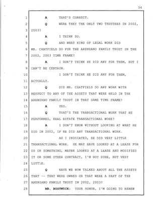 1
2
3 2003?
4
A
Q
A
54
THAT'S CORRECT.
WERE THEY THE ONLY TWO TRUSTEES IN 2002,
I THINK SO.
5 Q AND WHAT KIND OF LEGAL WORK DID
6
7
8
MR. CHATFIELD DO FOR THE ARENZANO FAMILY TRUST IN THE
2002, 2003 TIME FRAME?
A I DON'T THINK HE DID ANY FOR THEM, BUT I
9 CAN'T BE CERTAIN.
10 I DON'T THINK HE DID ANY FOR rHEM;
11 ACTUALLY.
12 Q DID MR. CHATFIELD DO ANY WORK WITH
13 RESPECT TO ANY OF THE ASSETS THAT WERE HELD IN THE
14 ARENZANO FAMILY TRUST IN THAT SAME TIME FRAME?
15
16
A
Q
YES.
THAT'S THE TRANSACTIONAL WORK THAT HE
17 PERFORMED, REAL ESTATE TRANSACTIONAL WORK?
18 A I DON'T KNOW WITHOUT LOOKING AT WHAT HE
19 DID IN 2002, IF HE DID ANY TRANSACTIONAL WORK.
20 AS I INDICATED, HE DID VERY LITTLE
21 TRANSACTIONAL WORK. HE MAY HAVE LOOKED AT A LEASE FOR
22 US OR SOMETHING, MAYBE LOOKED AT A LEASE AND MODIFIED
23 IT OR SOME OTHER CONTRACT, I'M NOT SURE, BUT VERY
24 LITTLE.
25 Q HAVE WE NOW TALKED ABOUT ALL THE ASSETS
26 THAT -- THAT WERE OWNED OR THAT WERE A PART OF THE
27 ARENZANO FAMILY TRUST IN 2002, 2003?
28 MR. BOSTWICK: YOUR HONOR, I'M GOING TO RENEW
 