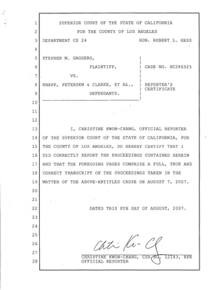 ""}" 1 SUPERIOR COURT OF THE STATE OF CALIFORNIA
2 FOR THE COUNTY OF LOS ANGELES
3 DEPARTMENT CE 24 HON. ROBERT L. HESS
4
5 STEPHEN M. GAGGERO, )
)
6 PLAINTIFF,) CASE NO. BC286925
)
7 VS. )
)
8 KNAPP, PETERSEN & CLARKE, ET AL., ) REPORTER'S
) CERTIFICATE
9 DEFENDANTS.)
----------------------------------~)10
11
12
13 I, CHRISTINE KWON-CHANG, OFFICIAL REPORTER
14 OF THE SUPERIOR COURT OF THE STATE OF CALIFORNIA, FOR
15 THE COUNTY OF LOS ANGELES, DO HEREBY CERTIFY THAT I
16 DID CORRECTLY REPORT THE PROCEEDINGS CONTAINED HEREIN
17 AND THAT THE FOREGOING PAGES COMPRISE A FULL, TRUE AND
18 CORRECT TRANSCRIPT OF- THE PROCEEDINGS TAKEN IN THE
19 'MATTER OF THE ABOVE-ENTITLED CAUSE ON AUGUST 7, 2007.
20
21
22
23
24
25
26
27
28
DATED THIS 8TH DAY OF AUGUST, 2007.
CHRISTINE KWON-CHANG,
OFFICIAL REPORTER
./
 