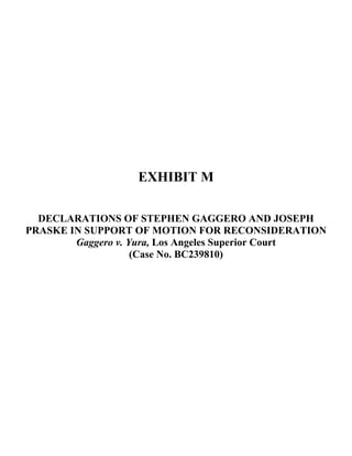  
 
 
 
 
 
 
 
 
EXHIBIT M
DECLARATIONS OF STEPHEN GAGGERO AND JOSEPH
PRASKE IN SUPPORT OF MOTION FOR RECONSIDERATION
Gaggero v. Yura, Los Angeles Superior Court
(Case No. BC239810)
 