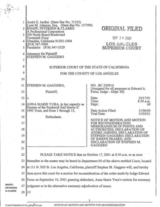 r-;-- ----- - -
KNAPP,
PETERSEN
& CLARKE
1 Andre E. Jardini (State Bar No. 71335) "
Lynn M. Johnson, Esq. (State Bar No. 137399)
2 KNAPP, PETERSEN & CLARKE
A Professional Corporation .
3 500 NorthBrand Boulevard
Twentieth Floor
4 Glendale, California 91203-1904
(818) 547-5000
5 Facsimile: (818) 547-5329 .
6 Attorneys for Plaintiff
STEPHEN M. GAGGERO .
7
o
SFP ?n2001
8
9
10
SUPERIOR COURT OF THE STATE OF CALIFORNIA
. FOR THE COUNTY OF LOS ANGELES
11 STEPHEN M. GAGGERO,
12 Plaintiff,
13 v.
14 ANNA MARlE YURA, in her capacity as
Trustee of the Frederick Earl Harris II
15 1995 Trust, and Does 1 through 15,
16
17
18
19
20
21
Defendants.
NO. Be 239810
[Assigned for all purposes to Edward A.
Ferns, Judge - Dept. 69] .
Date:
Time:
Dept.: .
Date Action Filed:
Trial Date:
10117/01
8:30 a.m.
69
11106/00
11105/01
NOTICE OF MOTION AND MOTION
FOR RECONSIDERATION;
MEMORANDUM OF POINTS AND
AUTHORITIES; DECLARATION OF
ANDRE JARDINI; DECLARATION OF
STEPHEN GAGGERO; DECLARATION
OF JOSEPH PRASKE; AND
DECLARATION OF STEPHEN M.
GAGGERO
22 PLEASE TAKE NOTICE that on October 17,2001 at 8:30 ~.m. or as soon·
23 thereafter as the matter may he heard in Department 69 ofthe above-entitled Couri, located
24 at 111 N. Hill St. Los Angeles, California, plaintiff Stephen M. Gaggero will, and hereby
25 does move this court for a motion for reconsideration ofthe order made by Judge Edward
26 Ferns on September 10,2001 granting defendant, Anna Marie Yura's motion for summary
27 ·udgment or in the alternative summary adjudication of issues.
28 IIII
1
"..j;'
K:0545700009PLD156_It,MJplPVG.wpd NOTICE OF MOTIONAND MOTION FOR RECONSIDERATION
 