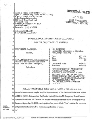 I .
!
--:.:..' -~" ~
( .
0"1
.1
o.
KNAPP,
PETERSEN
& CLARKE
1 Andre E. Jardini (State Bar No. 71335) .
Lynn M. Johnson, Esq. (State Bar No. 137399)
2 KNAPP, PETERSEN & CLARKE
A Professional Corporation
3 500 North Brand Boulevard
Twentieth Floor
4 Glendale, California 91203-1904
(818) 547-5000
5 Facsi:n1ile: (818) 547-5329
6 Attorneys for Plaintiff
STEPHEN M. GAGGERO
7
ORIGI l r F!'1J" E~ ""!1J.d
8
9
SUPERIOR COURT OF THE STATE OF CALIFORNIA
FOR THE COUNTY OF LOS ANGELES
10
11 STEPHEN M. GAGGERO,
12 Plaintiff,
13 v.
14 ANNA MARIEYURA, in her capacity as
Trustee ofthe Frederick Earl Harris II
15 1995 Trust, and Does 1 through 15,
16
17
18
19
20
21
Defendants~
NO. BC 239810
[Assigned for all purposes to Edward A..
Ferns, Judge - Dept. 69] . "
Date:
Time:
Dept.:
Date Action Filed:
Trial Date:
10/17/01
8:30 a.m..
69
11106100
11105101 .
NOTICE OF MOTION AND MOTION
FOR RECONSIDERATION;
MEMORANDUM OF POINTS AND
AUTHORITIES; DECLARATION OF
ANDRE JARDIN!; DECLARATION OF
STEPHEN GAGGERO; DECLARATION
OF JOSEPH PRASKE; AND
DECLARATION OF STEPHEN M.
GAGGERO
22 PLEASE TAKE NOTICE that on October 17,2001 at 8:30 a.m. or as soon
23 thereafter as the matter may be heard in Department 69 ofthe above-entitled Court, located
24 at 111 N. Hill St. Los Angeles, California, plaintiff Stephen M. Gaggero will, and hereby.
25 does move this court for a motion for reconsideration ofthe order made by Judge Edward
26 Ferns on September 10, 2001 granting defendant, Anna Marie Yura's motion for summary
27 'udgment or in the alternative summary adjudication of issues.
28 1II1
1
K:0545700009PLD156_LMJpIPVG.wpd . NOTICE OFMOTIONAND MOTION FOR RECONSIDERATION
 