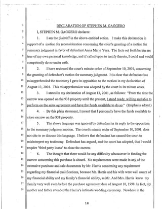 DECLARATION OF STEPHEN M. GAGGERO
2 I, STEPHEN M. GAGGERO declares:
3
4
5
6
7
8
9
10
11
12
13
14
15
16
17
18
19
20
21
22
23
24
25
26
27
.28
1. I am the plaintiffin the above-entitled action. I make this declaration in
support of amotion for reconsideration concerning the court's granting of a motion for
summaryjudgment in favor of defendant Anna Marie Yura. The facts set forth herein are
true ofmy own personal knowledge, and if called upon to testify thereto, I could and would
competently do so under oath.
2. I have reviewed the court's minute order of September 10, 2001, concerning
the granting of defendant's motion for summaryjudgment. It is clear thatdefendant has
misapprehended the testimonY,I gave in opposition to the motion in my declaration of
August 13,2001. This misapprehension was adopted by the court in its minute order.
3. I stated in my declaration ofAugust 13,2001, as follows: "From the time the
escrow was opened on the 938 property until the present, I stand ready, willing and able to
perfonn on the sales· agreement and have the funds available to do·so." (Emphasis added.)
4. ., By this plain statement, I meant that I personally have the funds available to
close escrow on the 938 property.
5. The a.bove language was ignored by defendant in its reply to the opposition
to the summary judgment motion. The court's minute order of September 10,2001, does
. .
not cite to or discuss this language. I believe that defendant has caused the court to
misinterpret my testimony. Defendant has argued, and the court has adopted, that I would
require "third party loans" to close the escrow.
6. The thought thatthere would be any difficulty whatsoever in funding the
escrow concerning this purchase is absurd. No requirements were made in any ofthe
extensive purchase and sale documents by Mr. Harris concerning any requirement
regarding my financial qualifications, because Mr. Harris and his wife were well aware of
my financial ability and my family'S financial ability, as Mr. And Mrs. Harris knew my
family very well even before the purchase agreement date ofAugust 10, 1998. In fact, my .
mother'and father attended the Harris's intimate wedding ceremony. Nowhere in the
18
)
 