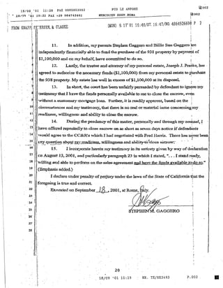 18/09 '01 11:28 FAX 0665953083 FeD LE ANFDRE
i "
 r .. ~8/.9.') 'OJ. J.0;2J. FAX +39 0647424~O~J._ _ _~.ME~R~J~D~lE:N~.ED~EN:::...:R:.:.:O:::MA~_ _ _ _ _ __
~002
~002
~!
FROM KNAPP, PE'~ER8EN, &; CLARKE·
(MON) 9.17' 01 16:4B/8T. 16:47/NO. 486452669~ P 2
i
t'.
~
l 11. h, additio~ myparents Stephen Gagg~ and Billie Sue Gaggcro FC
f' independently fin.a:nc:ially able to fund the purchase offue 938 propertybypaym~t of
,: $1.100,000 and on lllybehalf, have committed to do so.
t 12. LaJrt1y~ the trustee and attorney ormypersonal estate~ Joseph 1. ~ke, has .
1- a.greed t() autb.om~ the necel)sary funds ($1..1007 000) :from my pe:rsonsl estate to ~hase
t ·the 9381~operty_ My estate has well in excess of$1,100,000 at its disposal.
t 13. In shott, the C'.ourt has been-cm.:falrly persuaded by defendant to ign.,(!e my
~: 1:estimony.thatI have the funds personally available to me to close the escrow. ev~n
. J: . :
~: "Nithout 21 customary ~nortgage loan. ~urthert- it is readily apparon~ basoo on the 1
10.
}IF1·
.• 1;-
· . 12)
drcutnst3l1cos.and my test:im.ony, that there is noreal or material issue concerni:ng;my
readiness, vvillitl.gnes~l and ability to close the escrow.
14. During th~ pendency of this matter,. personaUyand through my.couhseI~ r
.' 11t: have offered repeatedly to close escrow on as short as seven days notice ifdefen~ts
· :14 t would agree to tht~ CC&R!s which I bad negotiated with Fred Hanis. Then~ has n~verbeen
1 J . r
· IS , ~tny <luest~ol:l- ~911t ~{ r~tte$"w:i1.1ingn-es~d ahilit:"J'..tO~close eSCJ:'oV'Y."
-' - ,.! .. - - - - ' .
16
1 15~ I mcot:l?oratc herein my testimony in its entirety given by way of d~laration
17 (In August 13,. 2D{H. audparticularlyparagraph 23 in which I state~ "•.. I stand ~dy,1 ' . i'
18 Ii 'willing 8l1ld able t(;l perfol'm on the sales agreement and have the :funds available to/do so.II
. ~.  : .
19 I. C5m.phasil!> added.)
20 1
I declare Ul1lder penalty ofpeljury undet: the laws of the State ofCalifornia ~t tho
21
22
2,3i
·1
. 24 tl
i~
25 '
26' Ij'
i
~..
27 !
,.
~ .
28: i.
U·!)~.
1:~ .
fi>regoing is true aJtld correct..
'.EJt,;:cu.ted 011 Septemb<:t' ~ 2001.. at Rome..
r
20
. 18/09 '01 11!19 NR. TXjRX3493 P.002
•
 