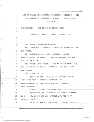 o
1 LOS ANGELES, CALIFORNIA; WEDNESDAY, OCTOBER 5, 2011
2
3
4
5
6
7
8
9
10
DEPARTMENT 24 HONORABLE ROBERT L. HESS, JUDGE
12:00 P.M.
APPEARANCES: (AS NOTED ON TITLE PAGE)
(CAROL L. CRAWLEY, OFFICIAL REPORTER.)
THE COURT: GAGGERO, PLEASE.
11 MR. CHATFIELD: DAVID CHATFIELD ON BEHALF OF THE
12 PLAINTIFF.
13 MR. KHAJAVI-NOURI: GOOD MORNING, KAMRAN
14 KHAJAVI-NOURI ON BEHALF OF THE DEFENDANTS AND THE
15 MILLER LAW FIRM.
. 16 THE COURT: THE COURT ISSUED AN ORDER YESTERDAY
17 STRIKING I THINK IT WAS YESTERDAY, WAS THE ORDER
18 YESTERDAY.
19 THE CLERK: 8:45.
20 STRIKING THE 170.1, SO WE ARE HERE ON A
1
- - -- - - - - - - - - - - - - - - - - - - - - - - - - - - - - - - - - - - - - - _ . _ - - - - - - - - - - - - _ . _ - - - - - - - - - - - - - - - - - - - - - - - - - - - - - - - -
21 MOTION TO COMPEL FURTHER RESPONSES TO
o 22 INTERROGATORIES, AND THESE ARE POST JUDGMENT
23 - --- INTERROGATORIES;
--.------- ------ -·----2-4---- --- -- - --l---H-A-V-E--A-GOlJP-b-E-- O'F--0 8E-S-1'I-0NS-;- --- - ---------------
25 PLAINTIFF, IT APPEARS TO ME THAT QUESTIONS,
26 1, 2, 3, 8, AND 9 ARE ALL APPROPRIATE FOR POST
27 JUDGMENT INQUIRY.
-- - -- - - -------- - - - - - - - - - - - - .... ----------------------
000053
 