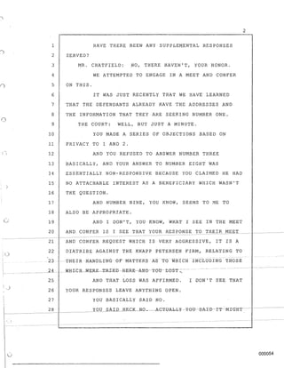 o
o
lj
" )
2
1 HAVE THERE BEEN ANY SUPPLEMENTAL RESPONSES
2 SERVED?
3 MR. CHATFIELD: NO, THERE HAVEN'T, YOUR HONOR.
4 WE ATTEMPTED TO ENGAGE IN A MEET AND CONFER
5 ON THIS.
6 IT WAS JUST RECENTLY THAT WE HAVE LEARNED
7 THAT THE DEFENDANTS ALREADY HAVE THE ADDRESSES AND
8 THE INFORMATION THAT THEY ARE SEEKING NUMBER ONE.
9 THE COURT: WELL, BUT JUST A MINUTE.
10 YOU MADE A SERIES OF OBJECTIONS BASED ON
11 PRI VACY TO 1 AND 2.
12 AND YOU REFUSED TO ANSWER NUMBER THREE
13 BASICALLY, AND YOUR ANSWER TO NUMBER EIGHT WAS
14 ESSENTIALLY NON-RESPONSIVE BECAUSE YOU CLAIMED HE HAO
15 NO ATTACHABLE INTEREST AS A BENEFICIARY WHICH WASN'T
16 THE QUESTION.
17 AND NUMaER NINE, YOU KNOW, SEEMS TO ME TO
18 ALSO BE APPROPRIATE.
19 AND I DON'T, YOU KNOW, WHAT I SEE IN THE MEgT
20 AND CONFER IS I SEE THAT YOUR RESPONSE TO THEIR ME~___
21 AND CONFER REQUEST WHICH IS VERY AGGRESSIVE, IT IS A
22 DIATRIBE AGAINST THE KNAPP PETERSEN FIRM, RELATING TO
2:3 --THEIR HANDLING OF MATTERS AS 1'6 WHICH INCLUDING T.HOSE
__ ~A_ . __WliLCH--WER-E--·T~R"-I·E-D-B-ER-E---AN-B--YOlJ-1JO-ST :: ...
25 AND THAT LOSS WAS AFFIRMED. I DON'T SEE THAT
26 YOUR RESPONSES LEAVE ANYTHING OPEN.
27 YOU BASICALLY SAID NO.
28 YOU SAI D l:LKCK....N'O_~A.G-T-UA-I.-I.¥--Y-eB~S-A-I--B-:f--'I'~-Ml-GHT-- -~-------
000054
 