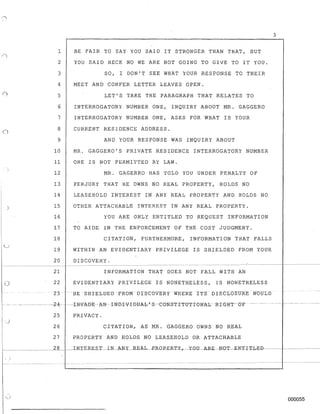3
1 BE FAIR TO SAY YOU SAID IT STRONGER THAN THAT, BUT
2 YOU SAID HECK NO WE ARE NOT GOING TO GIVE TO IT YOU.
3 SO, I DON'T SEE WHAT YOUR RESPONSE TO THEIR
4 MEET AND CONFER LETTER LEAVES OPEN.
5 LET'S TAKE THE PARAGRAPH THAT RELATES TO
6 INTERROGATORY NUMBER ONE, INQUIRY ABOUT MR. GAGGERO
7 INTERROGATORY NUMBER ONE, ASKS FOR WHAT IS YOUR
o 8 CURRENT RESIDENCE ADDRESS.
9 AND YOUR RESPONSE WAS INQUIRY ABOUT
10 MR. GAGGERO'S PRIVATE RESIDENCE INTERROGATORY NUMBER
11 ONE IS NOT PERHITTED BYLAW.
12 MR. GAGERRO HAS TOLD YOU UNDER PENALTY OF
13 PERJURY THAT HE OWNS NO REAL PROPERTY, HOLDS NO
14 LEASEHOLD INTEREST IN ANY REAL PROPERTY AND HOLDS NO
15 OTHER ATTACHABLE INTEREST IN ANY REAL PROPERTY.
16 YOU ARE ONLY ENTITLED TO REQUEST I~FORMATION
17 TO AIDE IN THE ENFORCEMENT OF THE COST JUDGMENT.
18 CITATION, FURTHERMORE, INFORMATION THAT FALLS
19 WITHIN AN EVIDENTIARY PRIVILEGE IS BHIELDED FROM YOUR
20 DISCOVERY.
--~- --~----------------------------~
21 INFORMATION THAT DOES NOT FALL WITH AN
o 22 EVIDENTIARY PRIVILEGE IS NONETHELESS, IS NONETHELESS
23 -BE -SHTELDEDFROMDTSCOVERYWHERE ITS DlsCL(y~nJRE WOULD
-- ------- ------24-- ----1 N-VA-DB-- A-N- TN-D-1-VI DBA-h'-S -e0N-S-T I-TUTI-ONAJ" -RIe;-ltT-OT - ----- - -- -------
25 PRIVACY.
26 CITATION, AS MR. GAGGERO OWNS NO REAL
27 PROPERTY AND HOLDS NO LEASEHOLD OR ATTACHABLE
000055
 