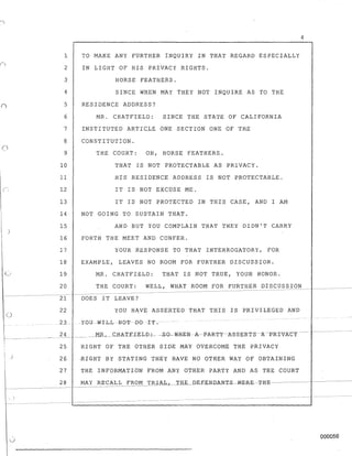 )
-~--
()
)
1
2
3
4
5
6
7
8
9
10
11
12
13
14
15
16
17
18
19
20
21
22
TO MAKE ANY FURTHER INQUIRY IN THAT REGARD ESPECIALLY
IN LIGHT OF HIS PRIVACY RIGHTS.
HORSE FEATHERS.
SINCE WHEN MAY THEY NOT INQUIRE AS TO THE
RESIDENCE ADDRESS?
MR. CHATFIELD: SINCE THE STATE OF CALIFORNIA
INSTITUTED ARTICLE ONE SECTION ONE OF THE
CONSTITUTION.
THE COURT: OH, HORSE FEATHERS.
THAT IS NOT PROTECTABLE AS PRIVACY.
HIS RESIDENCE ADDRESS IS NOT PROTECTABLE.
IT IS NOT EXCUSE ME.
IT IS NOT PROTECTED IN THIS CASE, AND I AM
NOT GOING TO SUSTAIN THAT.
AND BUT YOU COMPLAIN THAT THEY DIDN'T CARRY
FORTH THE MEET AND CONFER.
YOUR RESPONSE TO THAT INTERROGATORY, FOR
EXAMPLE, LEAVES NO ROOM FOR FURTHER DISCUSSION.
MR. CHATFIELD: THAT IS NOT TRUE, YOUR HONOR.
4
THE COURT: WELL, WHAT ROOM FOR FURTHER DISCUSSION
DOES IT LEAVE?
YOU HAVE ASSERTED THAT THIS IS PRIVILEGED AND
23 --I YOU WILLN8-'I!-BG-TT.---
_~.!..._ _____ ____MR~ __ CHA.TEIELD-:- -£-0- W-HE:tiI --A--PA-RT-Y---A.-SS-ERTS---1Jl.-PR~ATY----
25 RIGHT OF THE OTHER SIDE MAY OVERCOME THE PRIVACY
26
27
28
~IGHT BY STATING TH~Y HAVE NO OTHER WAY OF OBTAINING
THE INFORMATION FROM ANY OTHER PARTY AND AS THE COURT
--~---------
000056
 