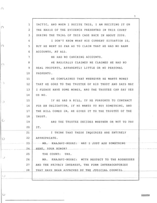7
1 TACTIC, AND WHEN I RECITE THIS, I AM RECITING IT ON
2 THE BASIS OF THE EVIDENCE PRESENTED IN THIS COURT
3 DURING THE TRIAL OF THIS CASE BACK IN ABOUT 2006.
4 I DON'T KNOW WHAT HIS CURRENT SITUATION IS,
5 BUT HE WENT SO FAR AS TO CLAIM THAT HE HAD NO BANK
6 ACCOUNTS, AT ALL.
7 HE HAD NO CHECKING ACCOUNTS.
8 HE BASICALLY CLAIMED HE CLAIMED HE HAD NO
9 REAL PROPERTY, APPARENTLY LITTLE OR NO PERSONAL
10 PROPERTY.
11 HE COMPLAINED THAT WHENEVER HE WANTS MONEY
12 THAT HE GOES TO THE TRUSTEE OF HIS TRUST AND SAYS MAY
13 I PLEASE HAVE SOME MONEY, AND THE TRUSTEE CAN SAY YES
14 OR NO.
)
15 IF HE HAS A BILL, IE' HE PURPORTS TO CONTRACT
16 FOR AN OBLIGATION, IF HE WANTS TO BUY SOMETHING, AND
17 THE BILL COMES IN, HE GIVES IT TO THE TRUSTEE OF THE
18 TRUST.
19 AND THE TRUSTEE DECIDES WHETHER OR NOT TO PAY
20 IT.
- - - - - - - - - - - - - - - - - - - - - - -- - - - - - - -- - - - - - -- - - - -- - - - - -- - -- - - - - - - - - - - - - -
21 I THINK THAT THESE INQUIRIES ARE ENTIRELY
CJ 22 APPROPRIATE.
23-MR-.-CK:HAJ-AVT-N0URI: -MAY -I JUST ADD SOMETHING
________2-4____ -RERK,_ -YOUR-- HON OR?-
25 TBE COURT: YES.
)
26 MR. KHAJAVI-NOURI: WITH RESPEC~ TO THE ADDRESSES
27 AND THE PRIVACY INTEREST, THE FORM INTERROGATORIES
I
~--- - - - - -
28 THAT HAVE BEEN APPROVED BY THE JUDICIAL COUNCIL,_____I________
u 000059
 