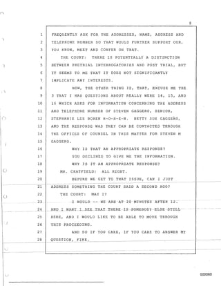 )
()
u
)
~. .
1 FREQUENTLY ASK FOR THE ADDRESSES, NAME, ADDRESS AND
2 TELEPHONE NUMBER SO THAT WOULD FURTHER SUPPORT OUR,
3 YOU KNOW, MEET AND CONFER ON THAT.
4 THE COURT: THERE IS POTENTIALLi A DISTINCTION
5 BETWEEN PRETRIAL INTERROGATORIES AND POST TRIAL, BUT
6 IT SEEMS TO ME THAT IT DOES NOT SIGNIFICANTLY
7 IMPLICATE ANY INTERESTS.
8 NOW, THE OTHER THING IS, THAT, EXCUSE ME THE
9 3 THAT I HAD QOESTIONS ABOUT REALLY WERE 14, 15, AND
10 16 WHICH ASKS FOR INFORMATION CONCERNING THE ADDRESS
11 AND TELEPHONE NUMBER OF STEVEN GAGGERO, SENIOR,
12 STEPHANIE LEE BOREN B-O-R-E-N. BETTY SUE GAGGERO,
13 AND THE RESPONSE WAS THEY CAN BE CONTACTED THROUGH
14 THE OFFICES OF COUNSEL IN THIS MATTER FOR STEVEN M
15 GAGGERO.
16 WHY IS THAT AN APPROPRIATE RESPONSE?
17 YOU DECLINED TO GIVE ME THE INFORMATION.
18 WHY IS IT AN APPROPRIATE RESPONSE?
19 MR. CHATFIELD: ALL RIGHT.
20 BEFORE WE GET TO THAT ISSUE, CAN I JUST
21 ADDRESS SOMETHING THE COURT SAID A SECOND AGO?
22
23
THE COURT: MAY I?
. -IW0ULB-- vmARE -AT 20MTNUTES AFTEKI2.
.... __ _____ _ 2 4 __bNJL.I.- WART .. L __SEE._.TRAT.T.HERE··IS-SOMEB0b ~-Eb S-E --5THIL---
25 HERE, AND I WOULD LIKE TO BE ABLE TO MOVE 'fHROUGH
26 THIS· PROCEEDING.
27 AND SO IF YOU CARE, IF YOU CARE TO ANSWER MY
28 QUESTION, FINE.
8
- - - - - - -
000060
 