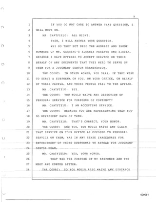 o
n
)
- - - - - - - - -
u
9
1 IF YOU DO NOT CARE TO ANSWER THAT QUESTION, I
2 WILL MOVE ON.
3 MR. CHATFIELD: ALL RIGHT.
4 THEN, I WILL ANSWER YOUR QUESTION.
5 WHY DO THEY NOT NEED THE ADDRESS AND PHONE
6 NUMBERS OF MR. GAGGERO'S ELDERLY PARENTS AND SISTER,
7 BECAUSE I HAVE OFFERED TO ACCEPT SERVICE ON THEIR
8 BEHALF OF ANY DOCUMENTS THAT THEY NEED TO SERVE ON
9 THEM FOR A JUDGMENT DEBTOR EXAMINATION.
10 THE COURT: IN OTHER WORDS, YOU OKAY, IF THEY WERE
11 TO SERVE A SUBPOENA ON YOU, ON YOUR OFFICE, ON BEHALF
12 OF THESE PEOPLE, AND THOSE PEOPLE FAIL TO THE APPEAR.
13 MR. CHATFIELD: YES.
14 THE COURT: YOU WOULD WAIVE ANY OBJECTION OF
15 PERSONAL SERVICE FOR PURPOSES OF CONTEMPT?
16 MR. CHATFIELD: I AM ACCEPTING SERVICE.
17 THE COURT: BECAUSE YOU ARE REPRESENTING THAT YOU
18 DO REPRESENT EACH OF THEM.
19
20
MR. CHATFIELD: THAT'S CORRECT, YOUR HONOR.
THE COURT: AND YOU, YOU WOULD WAIVE ANY CLAIM
21 THAT SERVICE ON YOUR OFFICE AS OPPOSED TO PERSONAL
22 SERVICE ON THEM, WAS IN ANY SENSE INADEQUATE ~OR
23- -ENFORCEMENT-O-F-THOSE -StJB-POENASTO AFPEAR -FOR J'UOGMENT-
__ _____ -~ ----- -2-4-- - --Dg.:g'1'GR-- EXAM-.- ----
25 MR. CHATFIELD: YES, YOUR HONOR.
26 THAT WAS THE PURPOSE OF MY RESPONSE AND THE
27 MEET AND CONFER LETTER.
28
. )
"--..)
000061
 