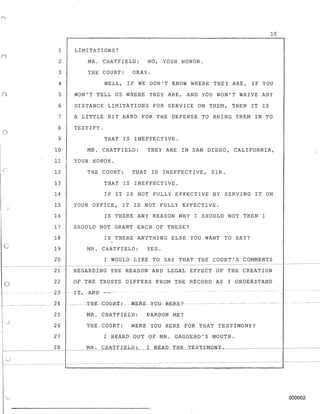 n
()
,0
o
I
r:r--- --
10
1 LIMITATIONS?
2 MR. CHATFIELD: NO, YOUR HONOR.
3 THE COURT: OKAY.
4 WELL, IF WE DON'T KNOW WHERE THEY ARE, IF YOU
5 WON'T TELL US WHERE THEY ARE, AND YOU WON'T WAIVE ANY
6 DISTANCE LIMITATIONS FOR SERVICE ON THEM, THEN IT IS
7 A LITTLE BIT HARD FOR THE DEFENSE TO BRING THEM IN TO
8 TESTIFY.
9 THAT IS INEFFECTIVE.
10 MR. CHATFIELD: THEY ARE IN SAN DIEGO, CALIFORNIA,
11 YOUR HONOR.
12 THE COURT: THAT IS INEFFECTIVE, SIR.
13 THAT IS INEFFECTIVE.
14 IF IT IS NOT FULLY EFFECTIVE BY SERVING IT ON
15 YOUR OFFICE, IT IS NOT FULLY EFFECTIVE.
16 IS THERE ANY REASON WHY I SHOULD NOT THEN I
17 SHOULD NOT GRANT EACH OF THESE?
18 IS THERE ANYTHING ELSE YOU WANT TO SAY?
19 MR. CAATFIELD: YES.
20 I WOULD LIKE TO SAY THAT THE COURT'S COMMENTS
21 REGARDING THE REASON AND LEGAL EFFECT OF THE CREATION
22 OF THE TRUSTS DIFFERS FROM THE RECORD AS I UNDEkSTAND
23~'I', ANB --
25
26
27
28
MR. CHATFIELD: PARDON ME?
THE COURT: WERE YOU HERE FOR THAT TESTIMONY?
I HEARD OUT OF MR. GAGGERO'S MOUTH.
000062
 