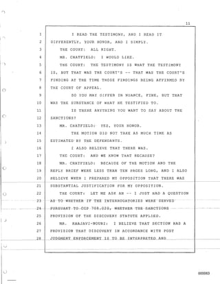 o
o
)
c)
o
1 I READ THE TESTIMONY, AND I READ IT
2 DIFFERENTLY, YOUR HONOR, AND I SIMPLY.
3 THE COURT: ALL RIGHT.
4
5
6
7
8
9
MR. CHATFIELD: I WOULD LIKE.
THE COURT: THE TESTIMONY IS WHAT THE TESTIMONY
IS, BUr THAT WAS THE COURT'S -- THAT WAS THE COURT'S
FINDING AT THE TIME THOSE FINDINGS BEING AFFIRMED BY
THE COURT OF APPEAL.
SO YOU MAY DIFFER IN NUANCE, FINE, BUT THAT
WAS THE SUBSTANCE OF WHAT HE TESTIFIED TO.
rs THERE ANYTHING YOU WANT TO SAY ABOUT THE
SANCTIONS?
MR. CHAtFIELD: YES, YOUR HONOR.
THE MOTION DID NOT TAKE AS MUCH TIME AS
ESTIMATED'BY THE DEFENDANTS.
I ALSO BELIEVE THAT THERE WAS.
THE COURT: AND WE KNOW THAT BECAUSE?
11
10
11
12
13
14
15
16
17
18
19
MR. CHATFIELD: BECAUSE OF THE MOTION AND THE
REPLY BRIEF WERE LESS THAN TEN PAGES LONG, AND I ALSO
20 BELIEVE WHEN I PREPARED MY OPPOSITION THAT THERE WAS
21 SUBSTANTIAL JUSTIFICATION FOR MY OPPOSITION.
22 THE COURT: LET ME ASK AN -- I JUST HAD A QUESTION
--z3-AS-TO-WHE1'H-ERIFTRE -r~NTERROGKTORIESWERE-SERVED--
------- --24--- ----FlJRgTJAN"I'-T-O--GG-P=7-Q-8-.0-2-Q,-WHE-T-H-E-R--'I'-HE--S-ANG'I'-ION-S ------
25 PROVISION OF THE DISCOVERY STATUTE APPLIED.
26 MR. KHAJAVI-NOURI: I BELIEVE THAT SECTION HAS A
27 PROVISION THAT DISCOVERY IN ACCORDANCE WITH POST
______---=2,...8___ JUDGMENT ENFORCEMENT IS TQ_..ltE_I_N.l~E.R.E>.RE.T_ED_AN_D,----______
000063
 