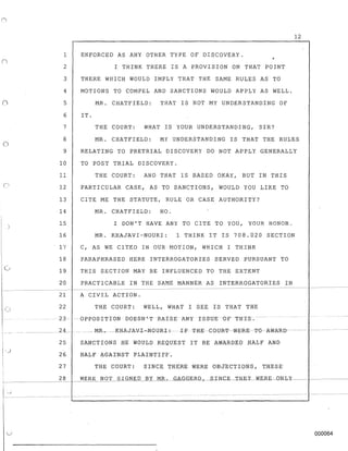 1
2
3
4
o 5
6
7
8
o
9
10
11
12
13
14
15
16
17
18
CJ 19
20
21
22
--
23--- --
12
ENFORCED AS ANY OTHER TYPE OF DISCOVERY.
I THINK THERE IS A PROVISION ON THAT POINT
THERE WHICH WOULD IMPLY THAT THE SAME RULES AS TO
MOTIONS TO COMPEL AND SANCTIONS WOULD APPLY AS WELL.
MR. CHATFIELD: THAT IS NOT MY UNDERSTANDING OF
IT.
THE COURT: WHAT IS YOUR UNDERSTANDING, SIR?
MR. CHATFIELD: MY UNDERSTANDING IS THAT THE RULES
RELATING TO PRETRIAL DISCOVERY DO NOT APPLY GENERALLY
TO POST TRIAL DISCOVERY.
THE COURT: AND THAT IS BASED OKAY, BUT IN THIS
PARTICULAR CASE, AS TO SANCTIONS, WOULD YOU LIKE TO
CITE ME THE STATUTE, RULE OR CASE AUTHORITY?
MR. CHATFIELD: NO.
I DON'T HAVE ANY TO CITE TO YOU, YOUR HONOR.
MR. KHAJAVI-NOURI: 1 THINK IT IS 708.020 SECTION
C, AS WE CITED IN OUR MOTION, WHICH I THINK
PARAPHRASED HERE INTERROGATORIES SERVED PURSUANT TO
THIS SECTION MAY BE INFLUENCED TO THE EXTENT
PRACTICABLE IN THE SAME MANNER AS INTERROGATORIES IN
A CIVIL ACTION.
THE COURT: WELL, WHAT I SEE IS THAT THE
----- 0PP0-S~TTT0N DOESN'-TRAISE ~NY 1 SS-OE -OFTHTS.---
____ _________24__ _ __ _____ --MR.- ---KHAJA-V-I-=-NQlJR-L-:---XE'THE--GGU-R-'I'--W-E-RE-- '1'0-- AWA-RD- - ------- ----- -
25 SANCTIONS HE WOULD REQU.EST IT BE AWlRDED HALF AND
26 HALF lGAI'NST PLAINTIFF.
27 THE COURT: SINCE. THERE WERE OBJECTIONS, T.HESE'
28 WERE NOT SIGNED BY MR. GAG_G_ER(t,__S..IKGE--'TB.EY-N.ERE~ONLY---
~-----------------
1...'-.1____ ------------------------ ----__ -- --- ---------- -- -- ---- ----- ----- --
000064
 