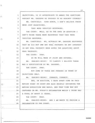 c/
o
1
2
3
4
5
6
7
£3
9
10
11
12
13
14
15
16
17
18
19
20
- - - - - - - -
21
22
-23
13
OBJECTIONS, IS IT APPROPRIATE TO AWARD THE SANCTIONS
AGAINST MR. GAGGERO AS OPPOSED TO AS AGAINST COUNSEL?
MR. CHATFIELD: YOUR HONOR, I DON'T BELIEVE THESE
WERE JUST OBJECTIONS.
THEY WERE VERIFIED RESPONSES.
THE COURT: WELL, AS TO THE ONES IN QUESTION I
DON'T,THINK THERE WERE RESPONSES THAT THEY WERE
VERIFIED RESPONSE.
MR. CHATFIELD: NO, ACTUALLY MR. GAGGERO RESPONDED
THAT HE DID NOT OWN ANY REAL PROPERTY OR ANY INTEREST
IN ANY REAL PROPERTY WHEN ASKED THE QUESTIONS ABOUT
REAL PROPERTY.
THE COURT: OKAY.
SO WE WILL MAKE IT JOINT AND SEVERAL.
MR. KHAJAVI-NOURI: TO CLARIFY I BELIEVE THERE
WAS A VERIFICATION BY MR. GAGGERO.
THE COURT: OKAY.
BUT SOME OF THESE ARE PHRASED IN TERMS OF
OBJECTIONS ONLY.
MR. KHAJAVI-NOURI: CORRECT, CORRECT.
- - - - ~---------------------------------------------- - - - - - - -
AND, IN ADDITION, I HAVE SPENT TIME ON THIS
MOTION TODAY IN COURT AND ALSO BRIEFLY REVIEWING THE
- -MOTION-OPPOSITION-ANDREPLY,AND-THA'f 'tIME WAS NOT
-- ------ ----2-4- --t;A-F'I'{J-RcEB---IN-MR-; -I:"-I-E-b-D-'S])EeL-kRATIC}N-W'HICR-r-THTNX-IfKD--
25 A TOTAL OF ABOUT 11 HOURS.
26 THE COURT: OKAY.
27 MR. KHAJ-AVI-NOURI: AND I AM HAppy TO PROVIDE A
, __________2=-8"--1_ DECLARAV:.:.OJ:L_T_O-'DfE_CDDRL_____________________I_______
1_
!j
r----
000065
 