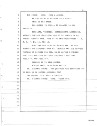 ()
o
)
o
o
j
1 THE COURT: OKAY. JUST A MINUTE.
2
3
4
5
WE ARE GOING TO RESOLVE THIS TODAY.
HERE IS THE ORDER:
THE MOTION TO COMPEL IS GRANTED IN ITS
ENTIRETY.
6 COMPLETE, VERIFIED, SUPPLEMENTAL RESPONSES,
7 WITHOUT FURTHER OBJECTION, ARE TO BE SERVED ON OR
14
8 BEFORE OCTOBER 24TH, 2011 AS TO INTERROGATORIES 1, 2,
9 3 , 8, 9 , 1 4, 15, AN D 1 6 .
10 MONETARY SANCTIONS OF $2,000 ARE IMPOSED
11 JOINTLY AND SEVERELY UPON MR. GAGGERO AND HIS COUNSEL
12 PAYABLE TO COUNSEL FOR KPC, ON OR BEFORE NOVEMBER
13 7TH, 2011 PER CODE OF CIVIL PROCEDURE SECTIONS
14 2023.030, AND 2030.300.
15 DEFENSE IS TO GIVE NOTICE.
16 MOVING PARTY IS TO GIVE NOTICE.
17 MR. KHAJAVI-NOURI: ONE QUESTION THE SANCTIONS TO
18 BE PAID ON OR BEFORE NOVEMBER 7TH?
19 THE COURT: YES, THAT'S CORRECT.
20 MR. KHAJAVI-NOURI: OKAY. THANK YOU.
-71-----
22
23
24
25
26
27
28
-----~--------------------
000066
 