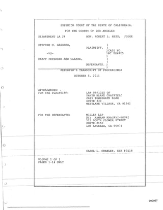 o
SUPERIOR COURT OF THE STATE OF CALIFORNIA.
FOR THE COUNTY OF LOS ANGELES
DEPARTMENT LA 24 HON. ROBERT L. HESS, JUDGE
STEPHEN M. GAGGERO, )
PLAINTIFF, )
) CASE NO.
-VS- )BC 286925
)
KNAPP PETERSEN AND CLARKE, )
)
DEFENDANTS. )
)
REPORTER'S TRANSCRIPT OF PROCEEDINGS
APPEARANCES: '
FOR THE PLAINTIFF:
FOR THE DEFENDANTS:
OCTOBER 5, 2011
LAW OFFICES OF
DAVID BLAKE CHATFIELD
2625 TOWNSGATE ROAD
SUITE 330
WESTLAKE VILLAGE, CA 91361
MILLER LLP
BY: KAMRAN KHAJAVI-NOURI
515 SOUTH FLOWER STREET
SUITE 2150
LOS ANGELES, CA 90071
- - - - - - ---~-------~~------~----
- -- -- - - - - - ---~------'--~------ - - - - - - - - - - -
o
)
VOLUME 1 OF 1
PAGES 1-14 ONLY
- - - - - - -- - - - - - - - -- --~~--~--
CAROL L. CRAWLEY, CSR #7518
------ ------- - ------- ---- ----- --------------- -
- - - - - --
000067
 