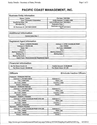 Entity Details - Secretary of State, Nevada Page 1 of3
PACIFIC COAST MANAGEMENT, INC.
Business Entity Information
Status: Active File Date: 8/9/1999
Type: Domestic Corporation Entity Number: C19581-1999
Qualifying State: NV List of Officers Due: 8/31/2012
Managed By: Expiration Date:
NV Business 10: NV19991336529
Business License
8/31/2012
Exp:
Additional Information
Central Index Key: 1
Registered Agent Information
Name: JOSEPH PRASKE Address 1: 4790 CAUGHLIN PKWY
Address 2: SUITE 236 City: RENO
State: NV Zip Code: 895090907
Phone: Fax:
Mailing Address 1: Mailing Address 2:
Mailing City: Mailing State:
Mailing Zip Code:
Agent Type: Noncommercial Registered Agent
Financial Information
I No Par Share Count: 10 I Capital Amount: 1$ 20,000.00
Par Share Count: 120,000.00 I Par Share Value: 1$1.00
Officers M Include Inactive Officers
Treasurer - GORDON FREITAS
Address 1: PO BOX 25070 Address 2:
City: VENTURA State: CA
Zip Code: 93002 CountrY: USA
Status: Historical Email:
Treasurer - GORDON FREITAS
Address 1: PO BOX: 25070 Address 2:
State: CA
Country: USA
City: VENTURA
-I~------~~-r--~--------------------+-----~----+-------======~--~~--~I-
Zip Code: 93002
Status: Active Email:
President - JOSEPH J PRASKE
Address 1: 4790 CAUGHLIN PKWY STE 236 Address 2:
--~--~- ~----~--~-~-eity:~~REN0~-------~---~-~~-~--~---~- ---- --State~NV-----~------~-~---~~-------~- ~~~-~~ ----~
Zip Code: 89509 Country:
Status: Historical Email:
Secretary - JOSEPH PRASKE
Address 1: 4790 CAUGHLIN PKWY STE 236 Address 2:
City: RENO State: NV
Zin Cod~~ R95Q9 Countrv:
Status: Historical Email:
 