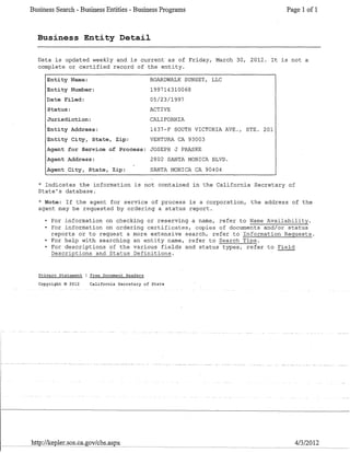 Business Search - Business Entities - Business Programs Page 1 of 1
Business Entity Detail
Data is updated weekly and is current as of Friday, March 30, 2012. It is not a
complete or certified record of the entity.
Entity Name:
Entity Number:
Date Filed:
Status:
Jurisdiction:
Entity Address:
Entity City, State, Zip:
BOARDWALK SUNSET, LLC
199714310068
OS/23/1997
ACTIVE
CALI FORl'UA
1437-F SOUTH VICTORIA AVE., STE. 201
VENTURA CA 93003
Agent for Service of Process: JOSEPH J P~~SKE
Agent Address:
Agent City, State, Zip:
2802 SANTA MONICA BLVD.
SANTA MONICA CA 90404
* Indicates the information is not contained in the California Secretary of
State's database.
* Note: If the agent for service of process is a corporation, the address of the
agent may be requested by ordering a status report.
• For information on checking or reserving a name, refer to Name Availability.
• For information on ordering certificates, copies of documents and/or status
reports or to request a more extensive search, refer to Information Requests.
• For help with searching an entity name, refer to Search Tips.
• For descriptions of the various fields and status types, refer to Field
Descriptions and Status Definitions.
Privacv Statement Free Document Readers
Copyright © 2012 California Secretary of State
1---_ _~~=h"-'ttp~://k'_==e,pler.sos.ca.gov/cbs.aspx 4/3/2012
 