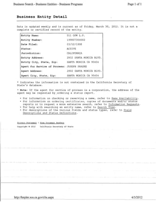 Business Search - Business Entities - Business Programs Page 1 of 1
Business Entity Detail
Data is updated weekly and is current as of Friday, March 30, 2012. It is not a
complete or certified record of the entity.
Entity Name:
Entity Number:
Date Filed:
Status:
Jurisdiction:
Entity Address:
Entity City, State, Zip:
511 OFW L.P.
199807300002
03/12/1998
ACTIVE
CALIFORNIA
2802 SANTA MONICA BLVD.
SANTA MONICA CA 90404
Agent for Service of Process: JOSEPH PRASKE
Agent Address:
Agent City, State, Zip:
2802 SANTA MONICA BLVD.
SANTA MONICA CA 90404
* Indicates the information is not contained in the California Secretary of
State's database.
* Note: If the agent for service of process is a corporation, the address of the
agent may be requested by_ordering a status report.
• For information on checking or reserving a name, refer to Name Availability.
• For information on ordering certificates, copies of documents and/or status
reports or to request a more extensive search, refer to Information Requests.
• For help with searching an entity name, refer to Search Tips.
• For descriptions of the various fields and status types, refer to Field
Descriptions and Status Definitions.
Privacv Statement Free Document Readers
Copyright © 2012 California Secretary of State
http://kepler.sos.ca.gov/cbs.aspx 4/3/2012
 
