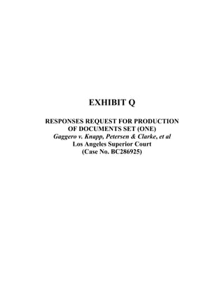  
 
 
 
 
 
 
 
 
EXHIBIT Q
RESPONSES REQUEST FOR PRODUCTION
OF DOCUMENTS SET (ONE)
Gaggero v. Knapp, Petersen & Clarke, et al
Los Angeles Superior Court
(Case No. BC286925)
 
 
 
 
 
 
 
 
 
 
 
 
 
 