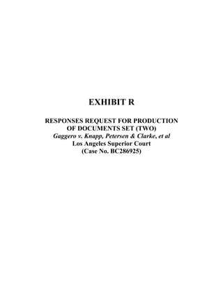  
 
 
 
 
 
 
 
 
EXHIBIT R
RESPONSES REQUEST FOR PRODUCTION
OF DOCUMENTS SET (TWO)
Gaggero v. Knapp, Petersen & Clarke, et al
Los Angeles Superior Court
(Case No. BC286925)
 
 
 
 
 
 
 
 
 
 
 
 
 
 