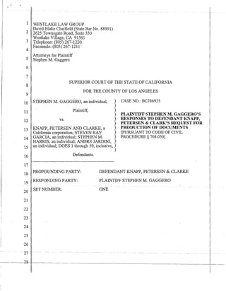 1 WESTLAKE LAW GROUP
2 David Blake Chatfield (State Bar No. 88991)
2625 Townsgate Road, Suite 330
Westlake Village, CA 91361
3 Telephone: (805) 267-1220
4 Facsimile: (805) 267-1211
Attorneys for Plaintiff
5 Stephen M. Gaggero
6
7
8
9
SUPERIOR COURT OF THE STATE OF CALIFORNIA
FOR THE COUNTY OF LOS ANGELES
10 STEPHEN M. GAGGERO, an individual, )
)
)
)
)
)
11 Plaintiff,
12 vs.
13 KNAPP, PETERSEN AND CLARKE, a )
California corporation; STEVEN RAY )
14 GARCIA, an individual; STEPHEN M. )
HARRIS, an individual; ANDRE JARDINI, )
15 an individual; DOES 1 through 50, inclusive, )
16
17
Defendants.
)
CASE NO.: BC286925
PLAINTIFF STEPHEN M. GAGGERO'S
RESPONSES TO DEFENDANT KNAPP,
PETERSEN & CLARK'S REQUEST FOR
PRODUCTION OF DOCUMENTS
[PURSUANT TO CODE OF CIVIL
PROCEDURE § 708.030]
18 PROPOUNDING PARTY:
19 RESPONDING PARTY:
20 SET NUMBER:
DEFENDANT KNAPP, PETERSEN & CLARKE
PLAINTIFF STEPHEN M. GAGGERO
21
22
23
24
25
26
27 .....
2g- I- - - - - -
ONE
 
