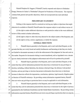 'r
1 Plaintiff Stephen M. Gaggero ("Plaintiff') hereby responds and objects to Defendant
2 Knapp, Petersen & Clarke's ("Defendant") Request for Production ofDocuments. The response
3 contains both general and specific objections, which are incorporated into each individual
4 response.
5 PRELIMINARY STATEMENT
6 Nothing in this response shall be construed as waiving any rights or objections that might
7 otherwise be available to Plaintiff, Plaintiffmakes this response subject to and without waiver of:
8 (1) the right to make additional objections or seek protective orders in the event additional
9 review of files results in further information;
10 (2) the right to object to other discovery directed to the subject matter ofthe Requests; and
11 (3) the right to revise, correct, supplement, or clarify the response.
12 GENERAL OBJECTIONS
13 1. Plaintiff objects generally to the Requests, and to each individual Request, on the
14 grounds that they are overly broad and unduly burdensome and harassing in that they are clearly
15 not limited to documents necessary to aid in the enforcement ofthe judgment for fees and costs in
16 this matter. Requests for documents relating to assets transferred, sold or liquidated over a decade
17 ago are clearly irrelevant to this judgment enforcement and will not be produced by plaintiff.
18 2. Plaintiff objects generally to the Requests, and to each individual Request, to the
19 extent that they call for information protected from discovery or disclosure by any privilege or
20 doctrine, including, without limitation, the attorney-client privilege, the attorney work product
21 doctrine, and any privilege or doctrine that protects information from discovery or disclosure
22 because it otherwise reflects the impressions, conclusions, opinions, legal research, litigation plans
23 or theories ofPlaintiffs attorneys. By providing certain information requested herein, Plaintiff
24 does not waive any privilege or protection that is or may be applicable to such information.
25 3. Plaintiff objects generally to the Requests, and to each individual Request, to the
26 extent that they call for information protected from discovery or disclosure by the rights ofprivacy
--27 -guaranfeedbyllieCiillromi-aC6iislituti6fiand-tneUmted Stat~s-C(Jnstitution;Byproviding-certain-
2-8 -infOFIE:ati011-requested-hereiIl,F-lainti-f£-doeS-llotwai¥e-all-y"-priYilege_oLpro1e_ctionJhaj:j_s_or may be ____
1
 