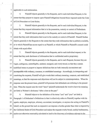 I applicable to such infonnation.
2 4. Plaintiff objects generally to the Requests, and to each individual Request, to the
3 extent that they purport to impose upon Plaintiff obligations beyond those imposed under the Code
4 of Civil Procedure or Court Rules.
5 5. Plaintiff objects generally to the Requests, and to each individual Request, to the
6 extent that they request infonnation that is in the possession, custody or control ofDefendants.
7 6. Plaintiff objects generally to the Requests, and to each individual Request, to the
8 extent that they seek infonnation that is not in the custody or control ofPlaintiff. Plaintiff further
9 objects generally to the Requests to the extent that they seek infonnation that is publicly available,
10 or to wbich Plaintiffhas access equal to as Plaintiff, or which Plaintiff or Plaintiffs counsel could
11 obtain with equal effort.
12 7. Plaintiff objects generally to the Requests, and to each individual request, to the
13 extent that they seek disclosure ofinfonnation that is confidential and/or proprietary.
14 8. Plaintiff objects generally to the Requests, and to each Request, because they are
15 vague, ambiguous, unintelligible, undated, unsigned, and overly broad, in that they contain
16 undefined terms or purport to impose definitions that are both internally inconsistent and
-t7~ ~incompattlJle witlf o-rdinary, -com:mon~ or~established-meanings:~ Accordingly; ininterpreting-and~-~· ----
18 construing the requests, Plaintiffwill give words their ordinary meaning, common, and established
19 meanings, so that the responses and objections will not be subject to misinterpretation. When the
20 response uses the present tense, plaintiffwill presume that defendants are referring to the present
21 time. When the request uses the word "since" plaintiffunderstands the word to have the meaning
22 set forth in Webster's dictionary "after a time in the past."
23 9. Plaintiff objects to the definition ofthe terms "you" and "your" set forth in
24 Paragraph 1 ofDefendant's Definitions in that it collectively refers to Plaintiff, together with his
25 agents, employee, employer, attorney, accountant, investigator, or anyone else acting on Plaintiffs
26 behalf, on the ground that such an expansive use imposes a burden greater than what is required by
~ --27 - -tlie-Ca1iforni-aRll1es~orCivil-PrQcedure-anl:hIJ:ake~,-ib:e-YeqlIests~overlybroad,-unduly-burdensome,
r--~~28- andlQT-nQt-othe:t:Wise~reasonably-calcn1ate~cLto~e.ad_tD_the_dis-'Lover)!: of evidence relevant to th_e___1
i
2
 